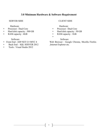 3
3.0 Minimum Hardware & Software Requirement
SERVER SIDE
Hardware
• Processor : Dual Core
• Hard disk capacity : 500 GB
• RAM capacity : 4GB
Software
• Front End : ASP.NET C# MVC 4
• Back End : SQL SERVER 2012
• Tools : Visual Studio 2012
CLIENT SIDE
Hardware
• Processor : Dual Core
• Hard disk capacity : 50 GB
• RAM capacity : 1GB
•
Software
Web Browser : Google Chrome, Mozilla Firefox
,Internet Explorer etc.
 