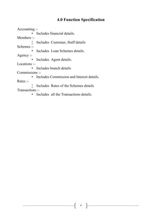 4
4.0 Function Specification
Accounting :-
• Includes financial details.
Members :-
 Includes Customer, Staff details
Schemes :-
• Includes Loan Schemes details.
Agency :-
• Includes Agent details.
Locations :-
• Includes branch details
Commissions :-
• Includes Commission and Interest details.
Rates :-
 Includes Rates of the Schemes details
Transactions :-
• Includes all the Transactions details.
 