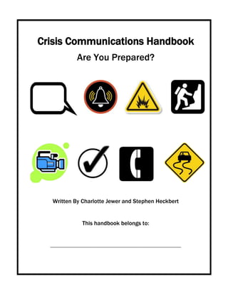 Crisis Communications Handbook
                  Are You Prepared?




   Written By Charlotte Jewer and Stephen Heckbert


                     This handbook belongs to:


  _______________________________________________________________________________
 