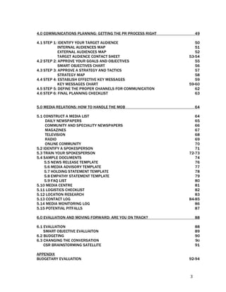 4.0 COMMUNICATIONS PLANNING: GETTING THE PR PROCESS RIGHT        49

4.1 STEP 1: IDENTIFY YOUR TARGET AUDIENCE                      50
            INTERNAL AUDIENCES MAP                             51
            EXTERNAL AUDIENCES MAP                             52
            TARGET AUDIENCE CONTACT SHEET                   53-54
4.2 STEP 2: APPROVE YOUR GOALS AND OBJECTIVES                  55
            SMART OBJECTIVES CHART                             56
4.3 STEP 3: APPROVE A STRATEGY AND TACTICS                     57
            STRATEGY MAP                                       58
4.4 STEP 4: ESTABLISH EFFECTIVE KEY MESSAGES                   59
            KEY MESSAGES CHART                              59-60
4.5 STEP 5: DEFINE THE PROPER CHANNELS FOR COMMUNICATION       62
4.6 STEP 6: FINAL PLANNING CHECKLIST                           63


5.0 MEDIA RELATIONS: HOW TO HANDLE THE MOB                       64

5.1 CONSTRUCT A MEDIA LIST                                     64
     DAILY NEWSPAPERS                                          65
     COMMUNITY AND SPECIALITY NEWSPAPERS                       66
     MAGAZINES                                                 67
     TELEVISION                                                68
     RADIO                                                     69
     ONLINE COMMUNITY                                          70
5.2 IDENTIFY A SPOKESPERSON                                    71
5.3 TRAIN YOUR SPOKESPERSON                                 72-73
5.4 SAMPLE DOCUMENTS                                           74
     5.5 NEWS RELEASE TEMPLATE                                 76
     5.6 MEDIA ADVISORY TEMPLATE                               77
     5.7 HOLDING STATEMENT TEMPLATE                            78
     5.8 EMPATHY STATEMENT TEMPLATE                            79
     5.9 FAQ LIST                                              80
5.10 MEDIA CENTRE                                              81
5.11 LOGISTICS CHECKLIST                                       82
5.12 LOCATION RESEARCH                                         83
5.13 CONTACT LOG                                            84-85
5.14 MEDIA MONITORING LOG                                      86
5.15 POTENTIAL PITFALLS                                        87

6.0 EVALUATION AND MOVING FORWARD: ARE YOU ON TRACK?             88

6.1 EVALUATION                                                   88
    SMART OBJECTIVE EVALUAITON                                   89
6.2 BUDGETING                                                    90
6.3 CHANGING THE CONVERSATION                                    9O
    CSR BRAINSTORMING SATELLITE                                  91

APPENDIX
BUDGETARY EVALUATION                                        92-94
 
 

                                                            3 
 