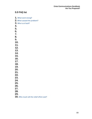 Crisis Communications Handbook
                                                         Are You Prepared?

5.9 FAQ list

1. What went wrong?
2. What caused the problem?
3. Who is at fault?
4.
5.
6.
7.
8.
9.
10.
11.
12.
13.
14.
15.
16.
17.
18.
19.
20.
21.
22.
23.
24.
25.
26.
27.
28.
29.
30. Who much will the relief effort cost?




                                                                      80 
 