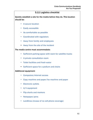 Crisis Communications Handbook
                                                          Are You Prepared?

                      5.11 Logistics checklist
Quickly establish a site for the media before they do. This location
should be:

      • A secure location

      • Easily accessible

      • As comfortable as possible

      • Coordinated with regulators

      • Away from family and employees

      • Away from the site of the incident

The media centre must accommodate:

      • Sufficient parking space with room for satellite trucks

      • A private consultation room

      • Toilet facilities and fresh water

      • Sufficient space for a podium and chairs

Additional equipment:

      • Computers/internet access

      • Copy machine and paper/fax machine and paper

      • Electronic outlets

      • A/V equipment

      • Flip charts and markers

      • Notepaper/pens

      • Landlines (incase of no cell phone coverage)




                                                                       82 
 