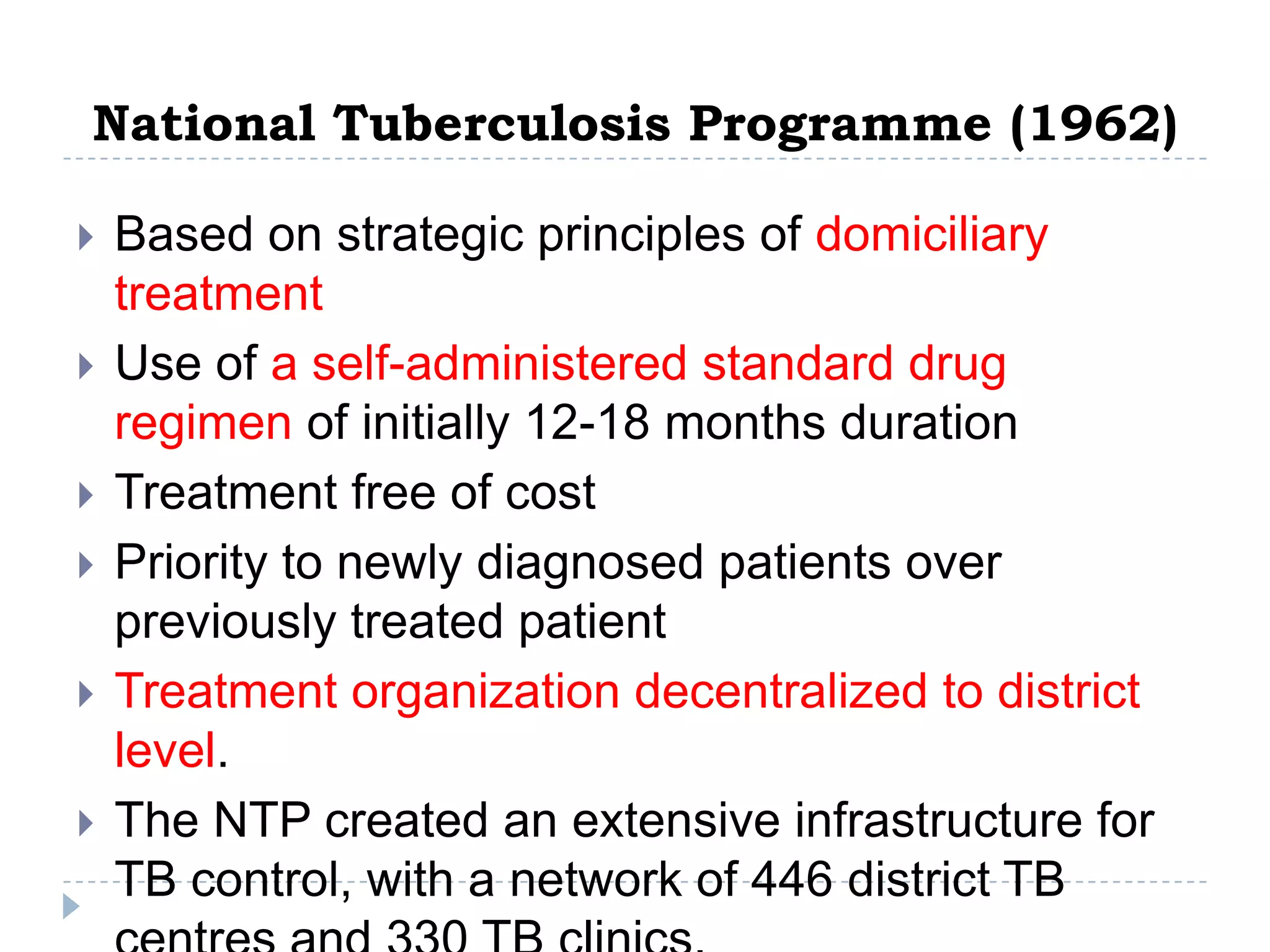 National Tuberculosis Programme (1962)







Based on strategic principles of domiciliary
treatment
Use of a self-administered standard drug
regimen of initially 12-18 months duration
Treatment free of cost
Priority to newly diagnosed patients over
previously treated patient
Treatment organization decentralized to district
level.
The NTP created an extensive infrastructure for
TB control, with a network of 446 district TB

 