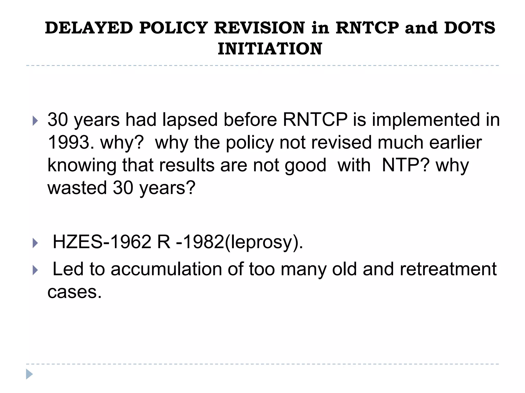 DELAYED POLICY REVISION in RNTCP and DOTS
INITIATION



30 years had lapsed before RNTCP is implemented in
1993. why? why the policy not revised much earlier
knowing that results are not good with NTP? why
wasted 30 years?



HZES-1962 R -1982(leprosy).
Led to accumulation of too many old and retreatment
cases.



 