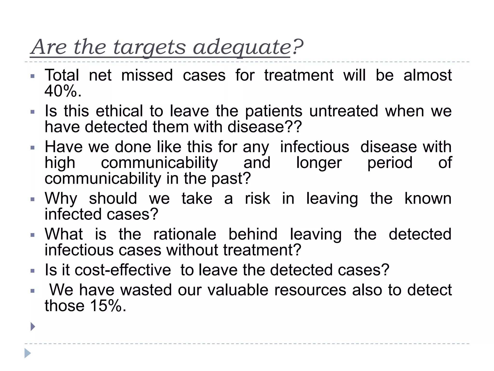 Are the targets adequate?










Total net missed cases for treatment will be almost
40%.
Is this ethical to leave the patients untreated when we
have detected them with disease??
Have we done like this for any infectious disease with
high
communicability
and
longer
period
of
communicability in the past?
Why should we take a risk in leaving the known
infected cases?
What is the rationale behind leaving the detected
infectious cases without treatment?
Is it cost-effective to leave the detected cases?
We have wasted our valuable resources also to detect
those 15%.

 