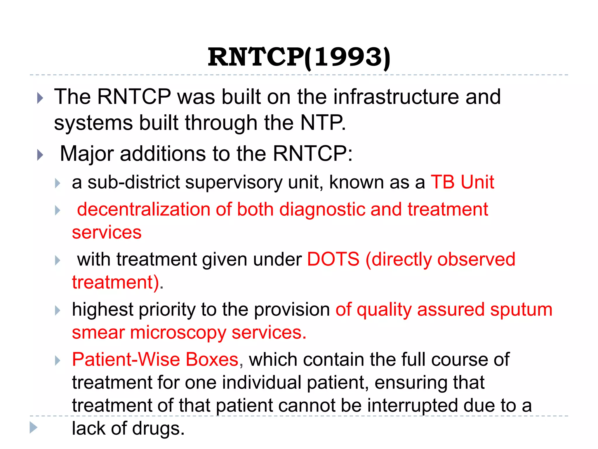 RNTCP(1993)



The RNTCP was built on the infrastructure and
systems built through the NTP.
Major additions to the RNTCP:








a sub-district supervisory unit, known as a TB Unit
decentralization of both diagnostic and treatment
services
with treatment given under DOTS (directly observed
treatment).
highest priority to the provision of quality assured sputum
smear microscopy services.
Patient-Wise Boxes, which contain the full course of
treatment for one individual patient, ensuring that
treatment of that patient cannot be interrupted due to a
lack of drugs.

 