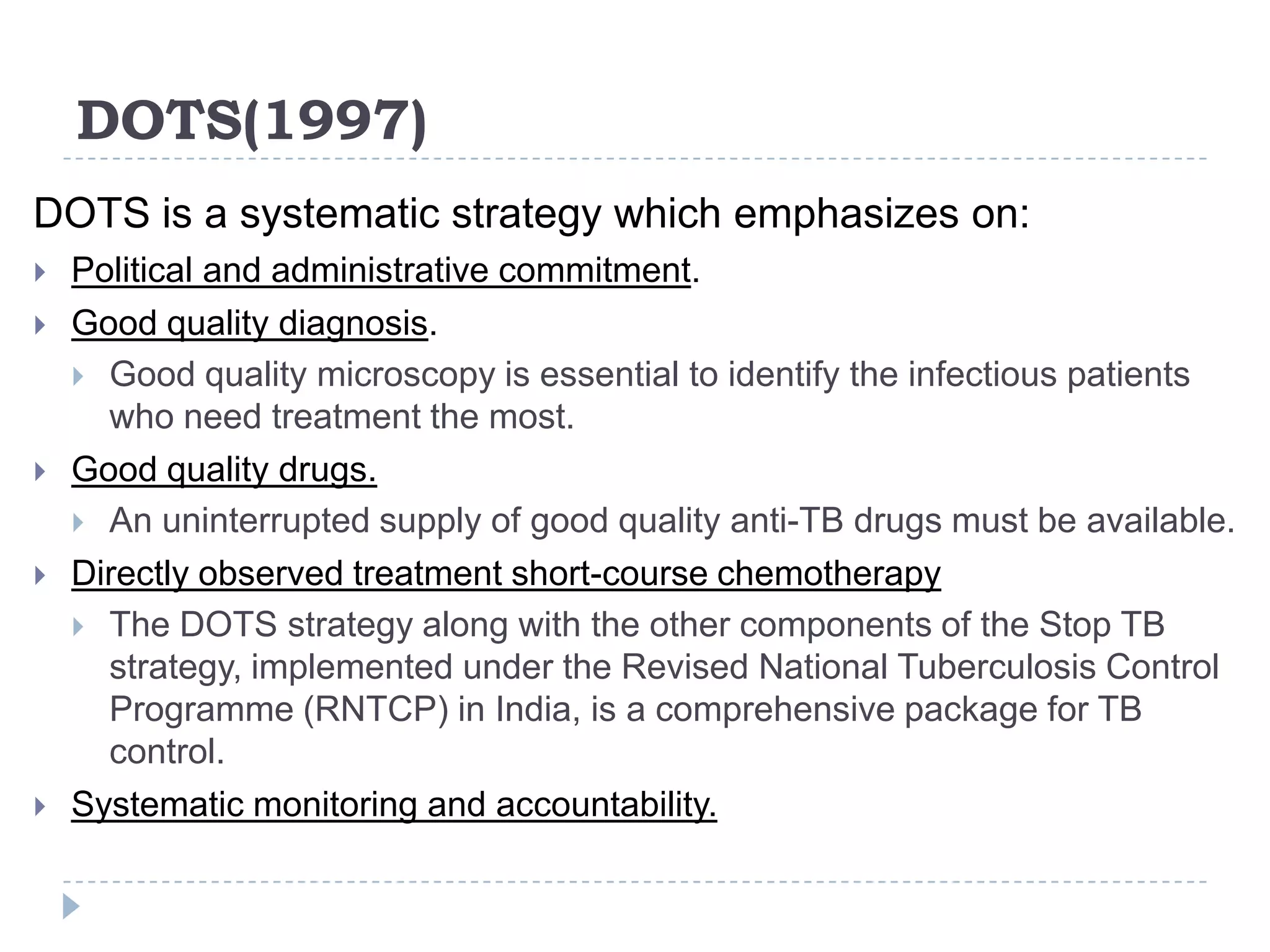 DOTS(1997)
DOTS is a systematic strategy which emphasizes on:









Political and administrative commitment.
Good quality diagnosis.
 Good quality microscopy is essential to identify the infectious patients
who need treatment the most.
Good quality drugs.
 An uninterrupted supply of good quality anti-TB drugs must be available.
Directly observed treatment short-course chemotherapy
 The DOTS strategy along with the other components of the Stop TB
strategy, implemented under the Revised National Tuberculosis Control
Programme (RNTCP) in India, is a comprehensive package for TB
control.
Systematic monitoring and accountability.

 