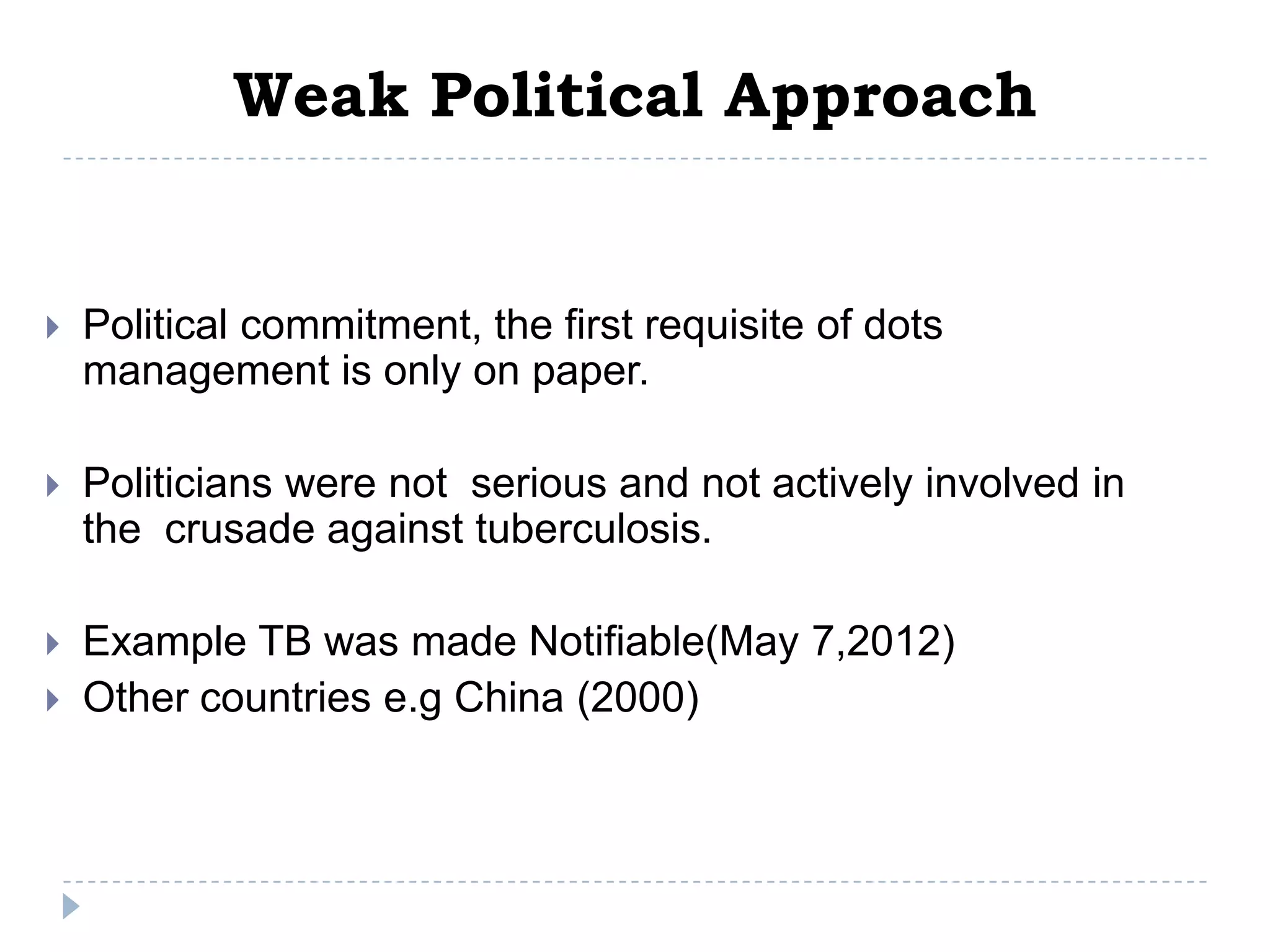 Weak Political Approach



Political commitment, the first requisite of dots
management is only on paper.



Politicians were not serious and not actively involved in
the crusade against tuberculosis.



Example TB was made Notifiable(May 7,2012)
Other countries e.g China (2000)



 