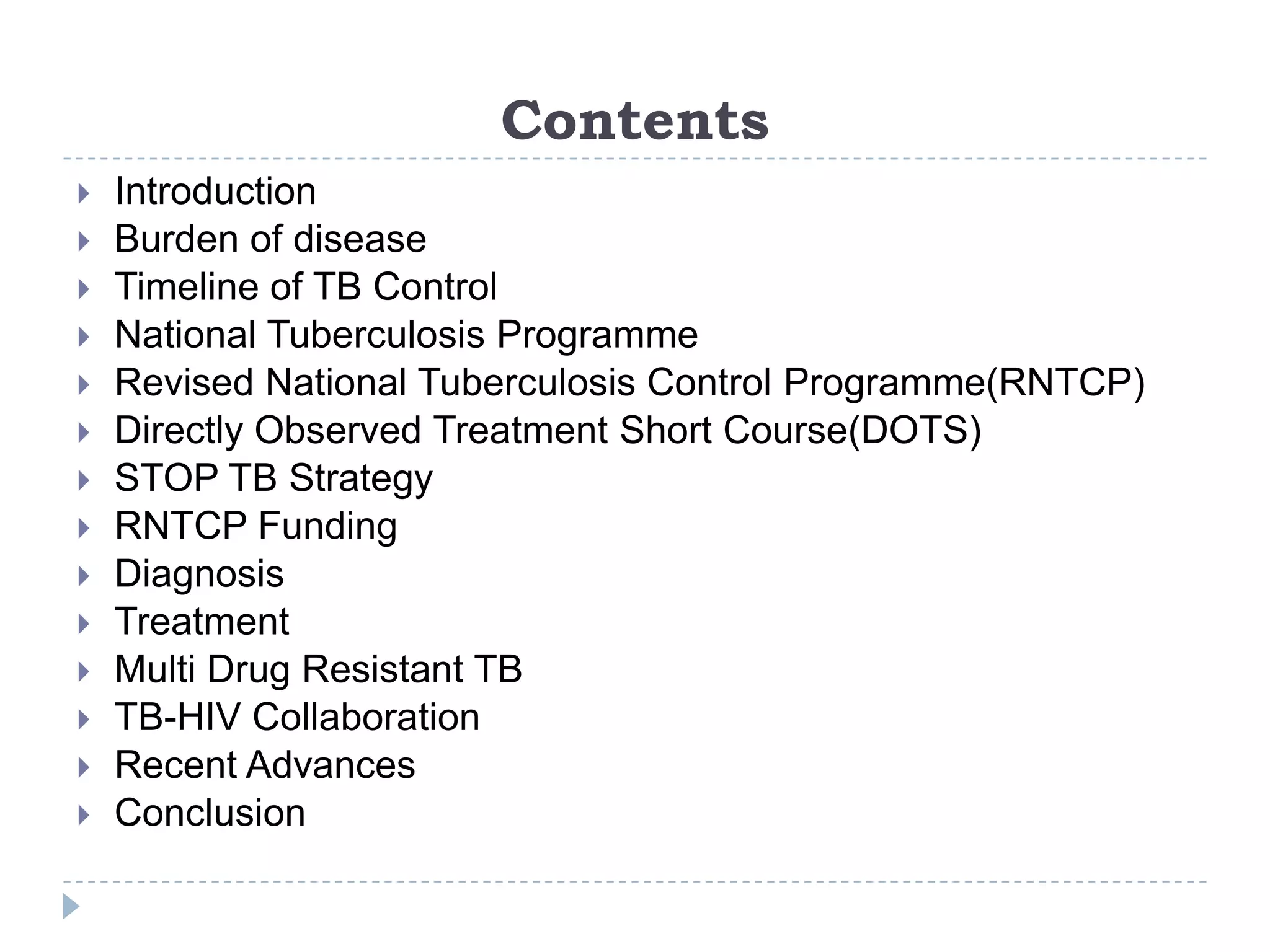 Contents

















Introduction
Burden of disease
Timeline of TB Control
National Tuberculosis Programme
Revised National Tuberculosis Control Programme(RNTCP)
Directly Observed Treatment Short Course(DOTS)
STOP TB Strategy
RNTCP Funding
Diagnosis
Treatment
Multi Drug Resistant TB
TB-HIV Collaboration
Recent Advances
Conclusion

 