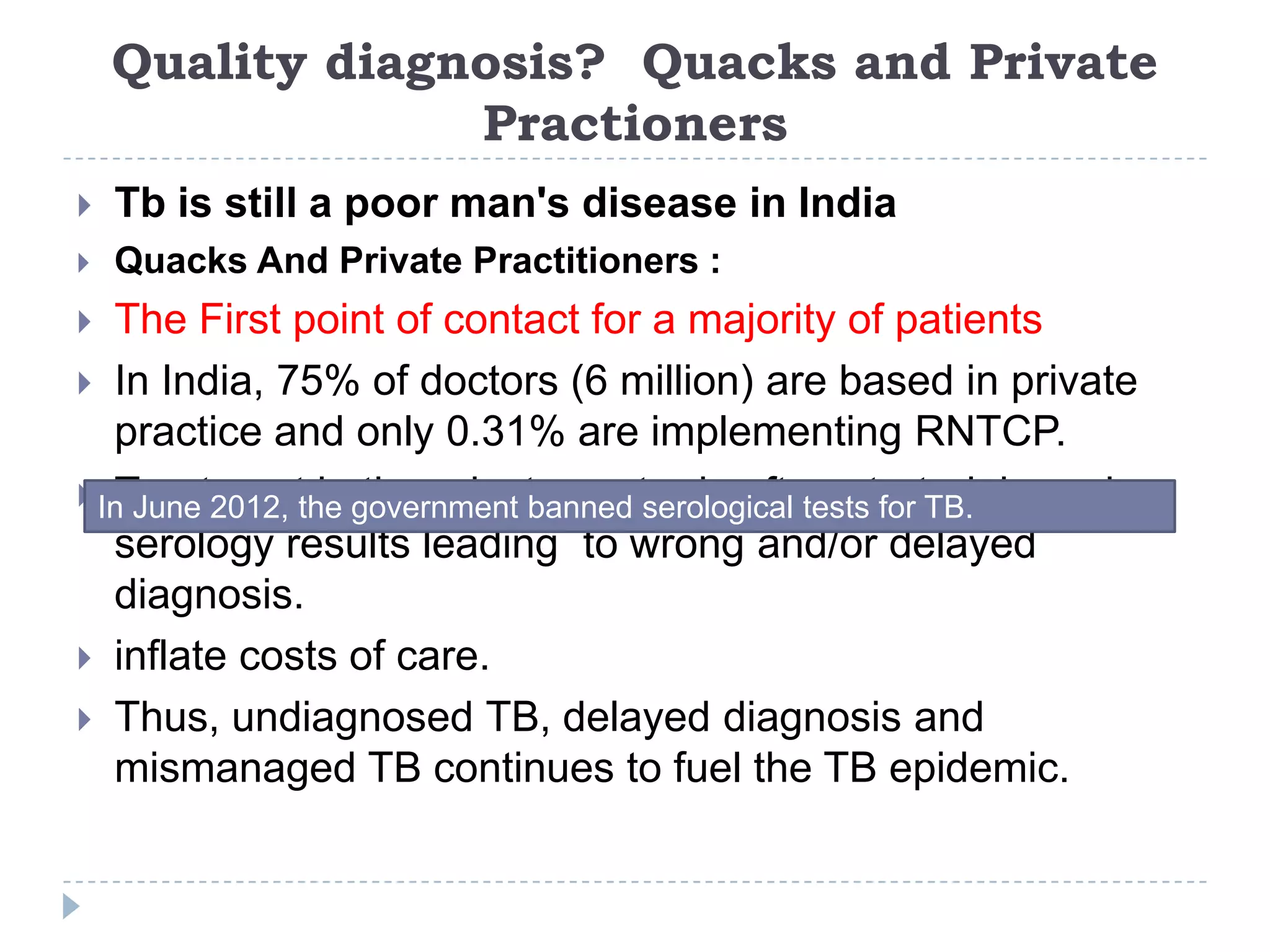Quality diagnosis? Quacks and Private
Practioners


Tb is still a poor man's disease in India



Quacks And Private Practitioners :

The First point of contact for a majority of patients
 In India, 75% of doctors (6 million) are based in private
practice and only 0.31% are implementing RNTCP.
 In June 2012, the government banned serological tests for TB. based on
Treatment in the private sector is often started
serology results leading to wrong and/or delayed
diagnosis.
 inflate costs of care.
 Thus, undiagnosed TB, delayed diagnosis and
mismanaged TB continues to fuel the TB epidemic.


 