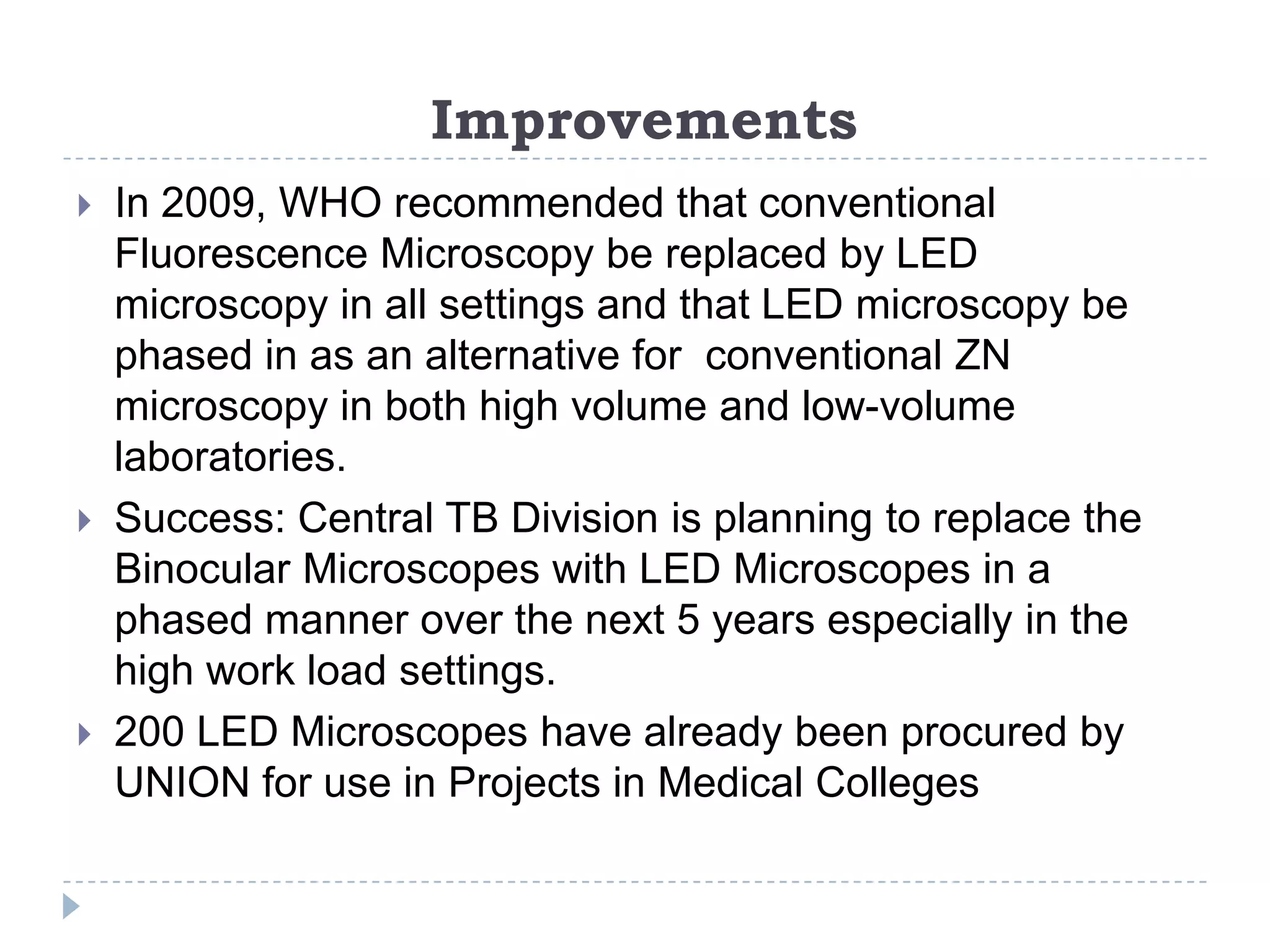 Improvements






In 2009, WHO recommended that conventional
Fluorescence Microscopy be replaced by LED
microscopy in all settings and that LED microscopy be
phased in as an alternative for conventional ZN
microscopy in both high volume and low-volume
laboratories.
Success: Central TB Division is planning to replace the
Binocular Microscopes with LED Microscopes in a
phased manner over the next 5 years especially in the
high work load settings.
200 LED Microscopes have already been procured by
UNION for use in Projects in Medical Colleges

 