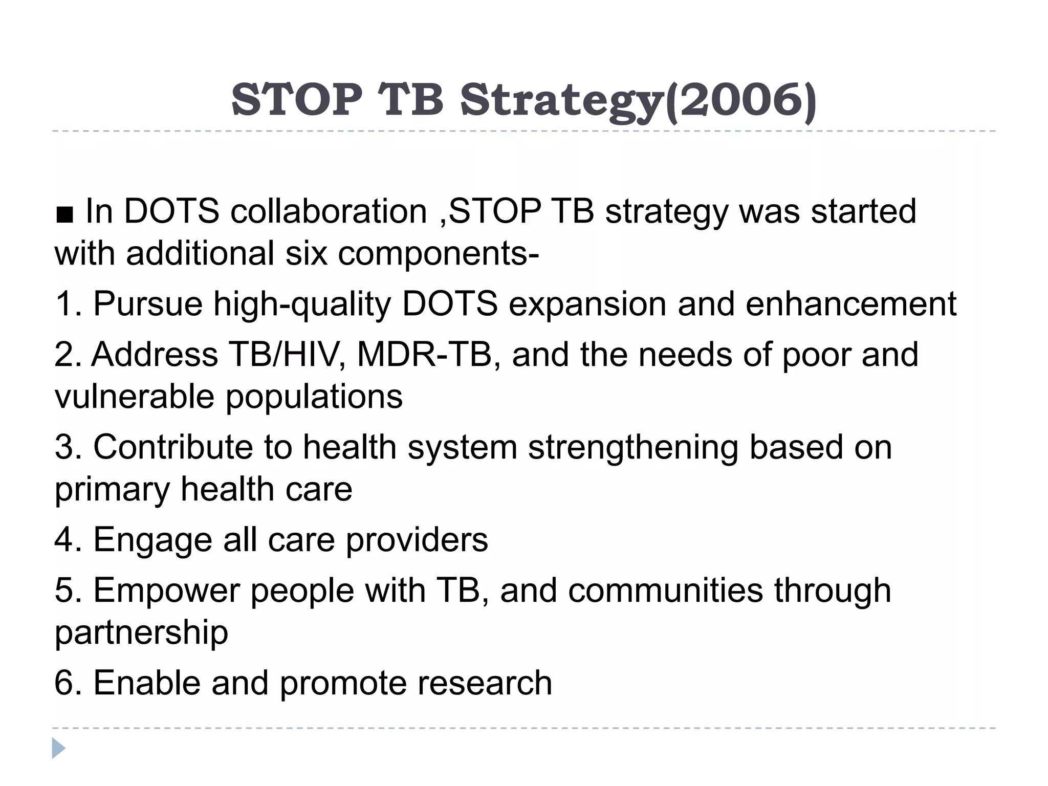 STOP TB Strategy(2006)
■ In DOTS collaboration ,STOP TB strategy was started
with additional six components1. Pursue high-quality DOTS expansion and enhancement
2. Address TB/HIV, MDR-TB, and the needs of poor and
vulnerable populations
3. Contribute to health system strengthening based on
primary health care
4. Engage all care providers
5. Empower people with TB, and communities through
partnership
6. Enable and promote research

 
