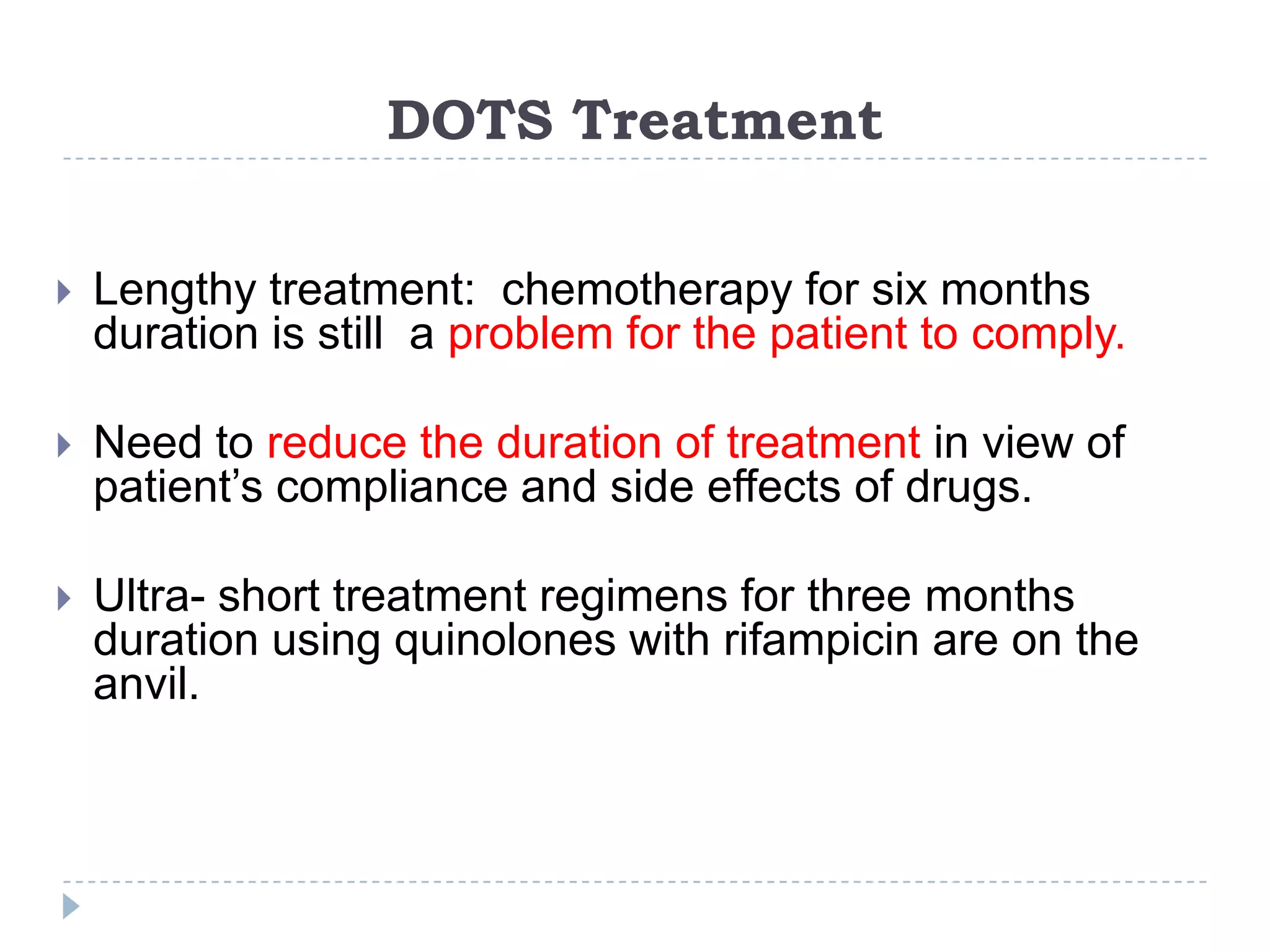 DOTS Treatment


Lengthy treatment: chemotherapy for six months
duration is still a problem for the patient to comply.



Need to reduce the duration of treatment in view of
patient’s compliance and side effects of drugs.



Ultra- short treatment regimens for three months
duration using quinolones with rifampicin are on the
anvil.

 