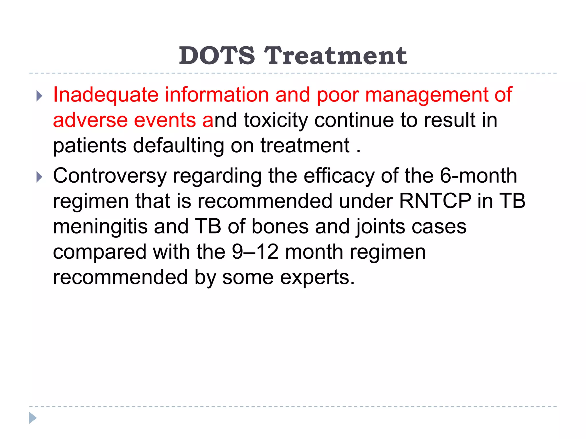DOTS Treatment




Inadequate information and poor management of
adverse events and toxicity continue to result in
patients defaulting on treatment .
Controversy regarding the efficacy of the 6-month
regimen that is recommended under RNTCP in TB
meningitis and TB of bones and joints cases
compared with the 9–12 month regimen
recommended by some experts.

 