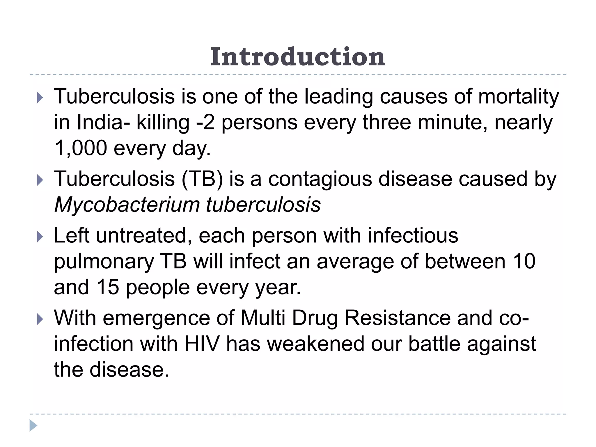 Introduction







Tuberculosis is one of the leading causes of mortality
in India- killing -2 persons every three minute, nearly
1,000 every day.
Tuberculosis (TB) is a contagious disease caused by
Mycobacterium tuberculosis
Left untreated, each person with infectious
pulmonary TB will infect an average of between 10
and 15 people every year.
With emergence of Multi Drug Resistance and coinfection with HIV has weakened our battle against
the disease.

 