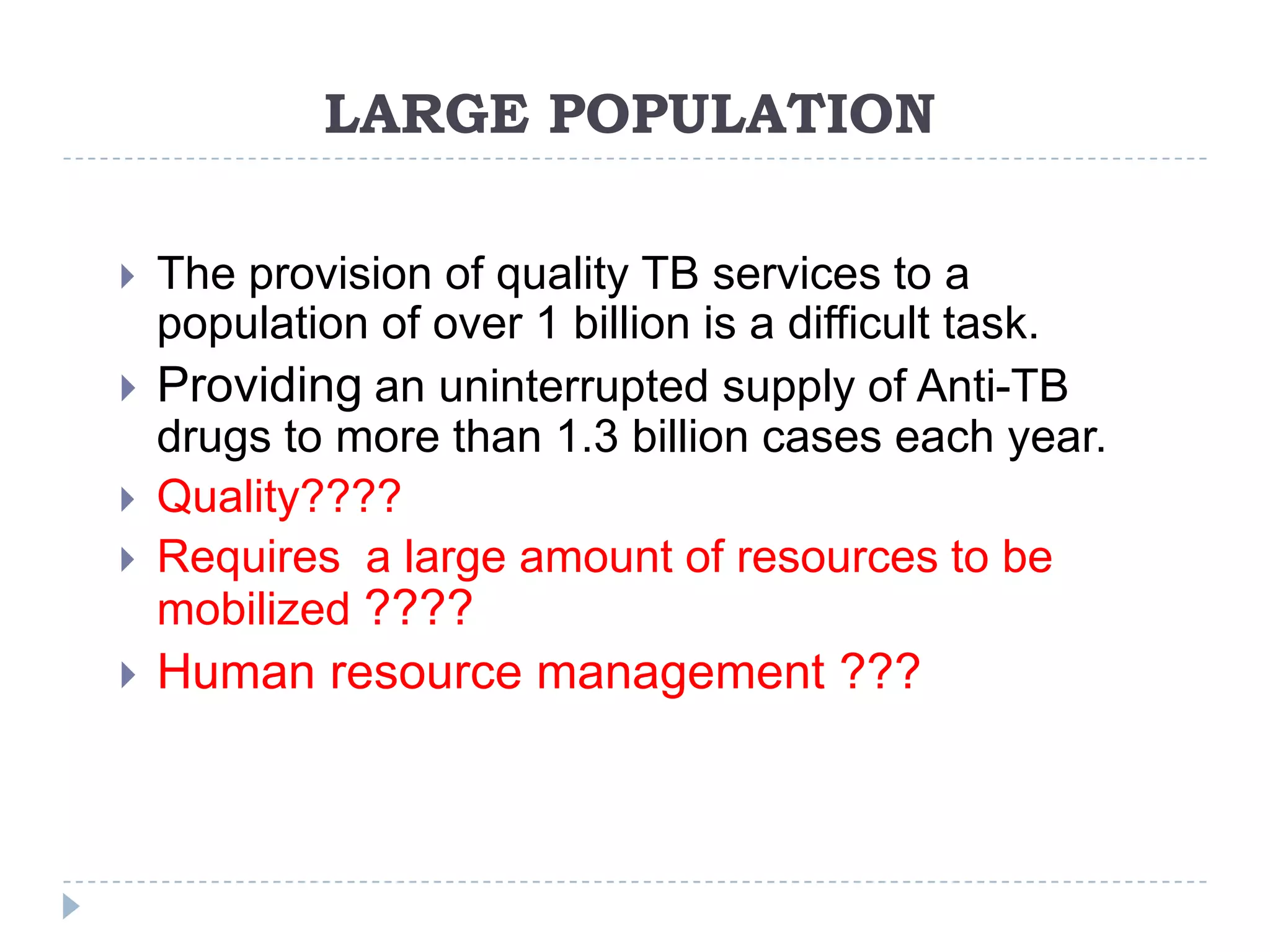 LARGE POPULATION
The provision of quality TB services to a
population of over 1 billion is a difficult task.
 Providing an uninterrupted supply of Anti-TB
drugs to more than 1.3 billion cases each year.
 Quality????
 Requires a large amount of resources to be
mobilized ????




Human resource management ???

 