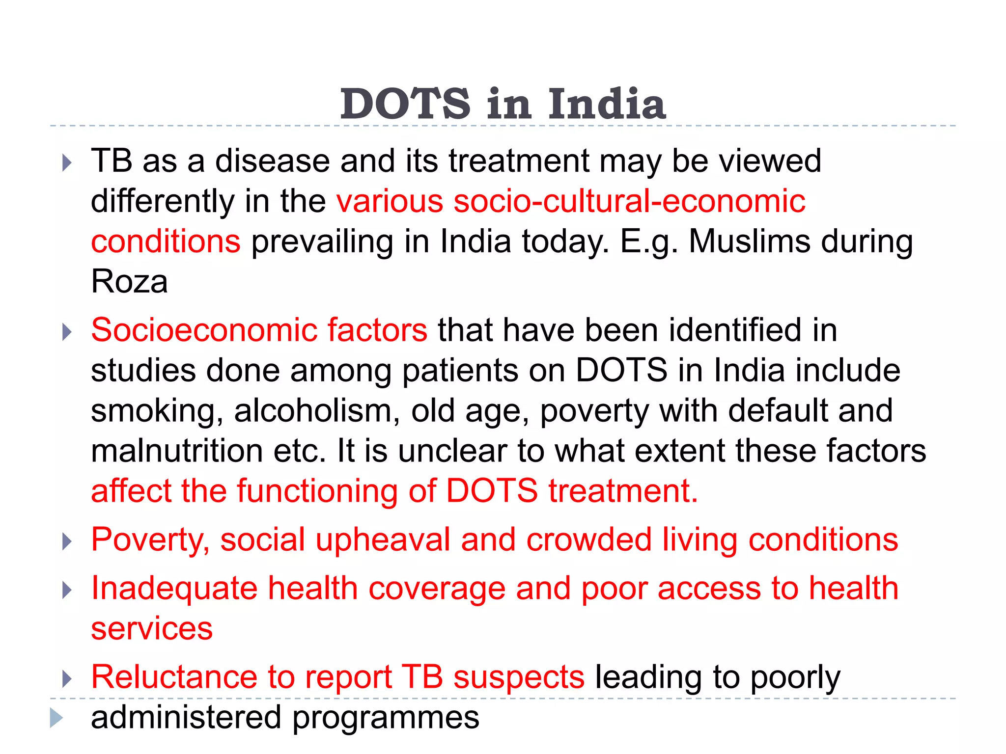 DOTS in India








TB as a disease and its treatment may be viewed
differently in the various socio-cultural-economic
conditions prevailing in India today. E.g. Muslims during
Roza
Socioeconomic factors that have been identified in
studies done among patients on DOTS in India include
smoking, alcoholism, old age, poverty with default and
malnutrition etc. It is unclear to what extent these factors
affect the functioning of DOTS treatment.
Poverty, social upheaval and crowded living conditions
Inadequate health coverage and poor access to health
services
Reluctance to report TB suspects leading to poorly
administered programmes

 