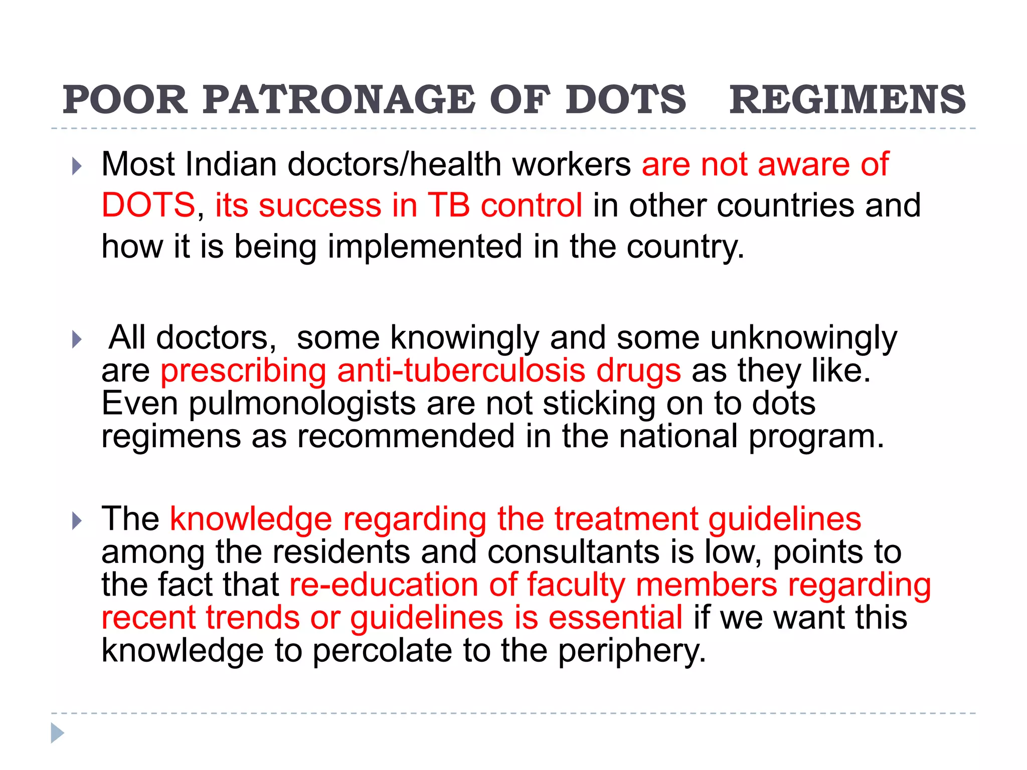 POOR PATRONAGE OF DOTS

REGIMENS



Most Indian doctors/health workers are not aware of
DOTS, its success in TB control in other countries and
how it is being implemented in the country.



All doctors, some knowingly and some unknowingly
are prescribing anti-tuberculosis drugs as they like.
Even pulmonologists are not sticking on to dots
regimens as recommended in the national program.



The knowledge regarding the treatment guidelines
among the residents and consultants is low, points to
the fact that re-education of faculty members regarding
recent trends or guidelines is essential if we want this
knowledge to percolate to the periphery.

 