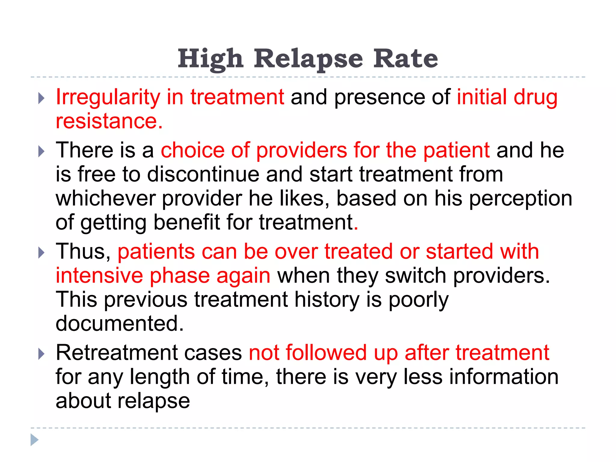 High Relapse Rate







Irregularity in treatment and presence of initial drug
resistance.
There is a choice of providers for the patient and he
is free to discontinue and start treatment from
whichever provider he likes, based on his perception
of getting benefit for treatment.
Thus, patients can be over treated or started with
intensive phase again when they switch providers.
This previous treatment history is poorly
documented.
Retreatment cases not followed up after treatment
for any length of time, there is very less information
about relapse

 