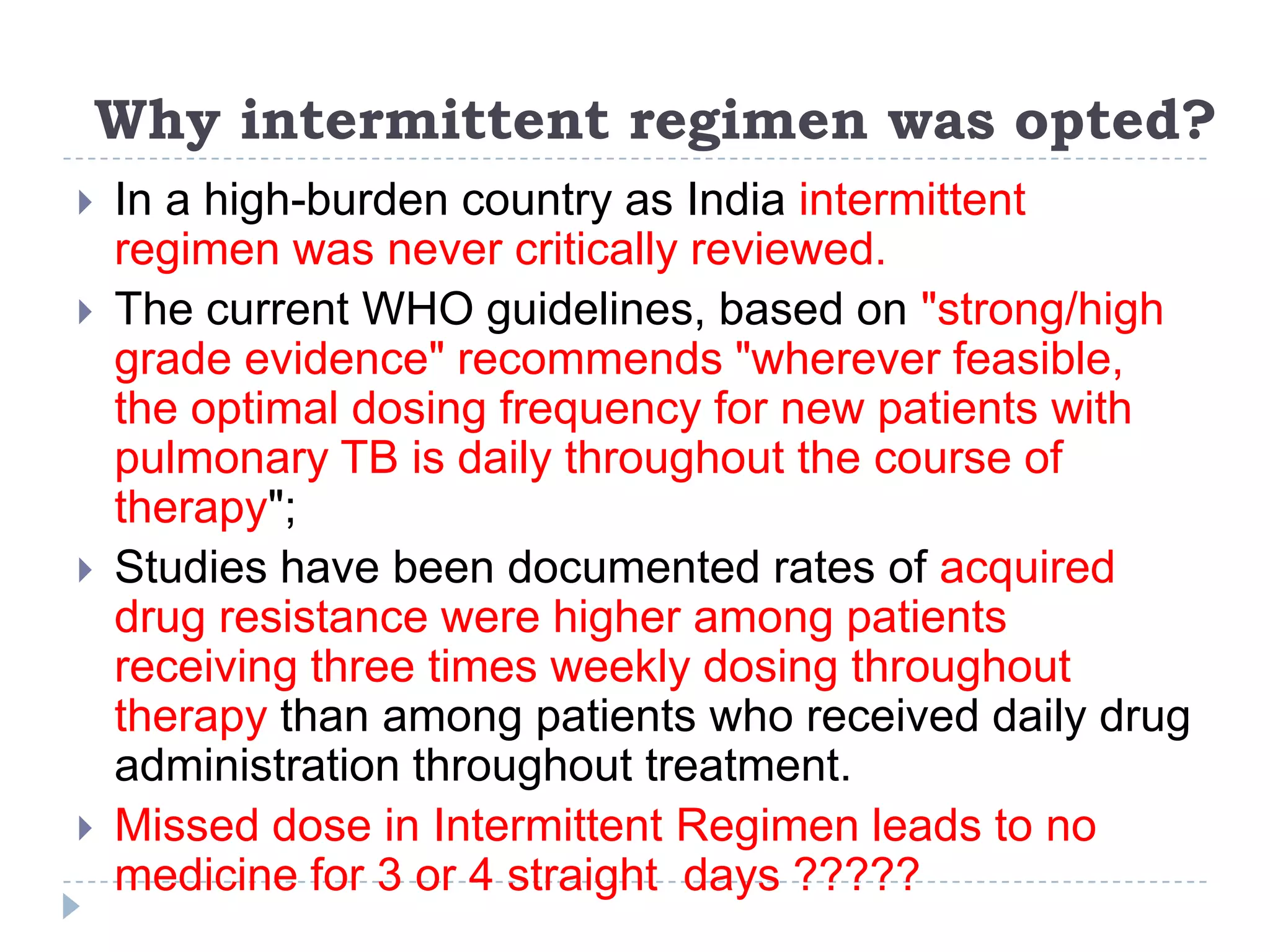 Why intermittent regimen was opted?







In a high-burden country as India intermittent
regimen was never critically reviewed.
The current WHO guidelines, based on "strong/high
grade evidence" recommends "wherever feasible,
the optimal dosing frequency for new patients with
pulmonary TB is daily throughout the course of
therapy";
Studies have been documented rates of acquired
drug resistance were higher among patients
receiving three times weekly dosing throughout
therapy than among patients who received daily drug
administration throughout treatment.
Missed dose in Intermittent Regimen leads to no
medicine for 3 or 4 straight days ?????

 