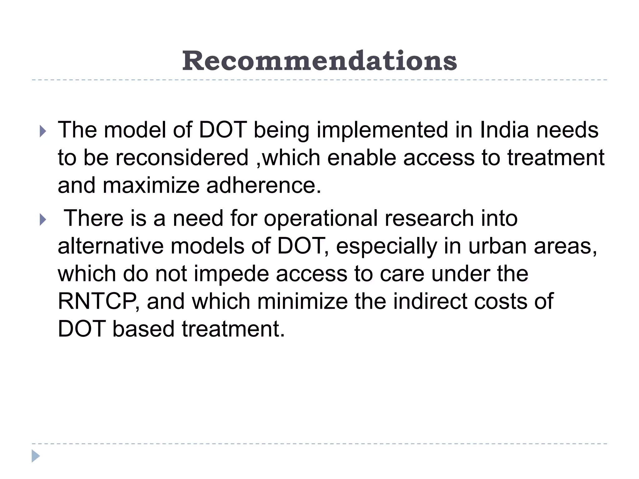 Recommendations




The model of DOT being implemented in India needs
to be reconsidered ,which enable access to treatment
and maximize adherence.
There is a need for operational research into
alternative models of DOT, especially in urban areas,
which do not impede access to care under the
RNTCP, and which minimize the indirect costs of
DOT based treatment.

 