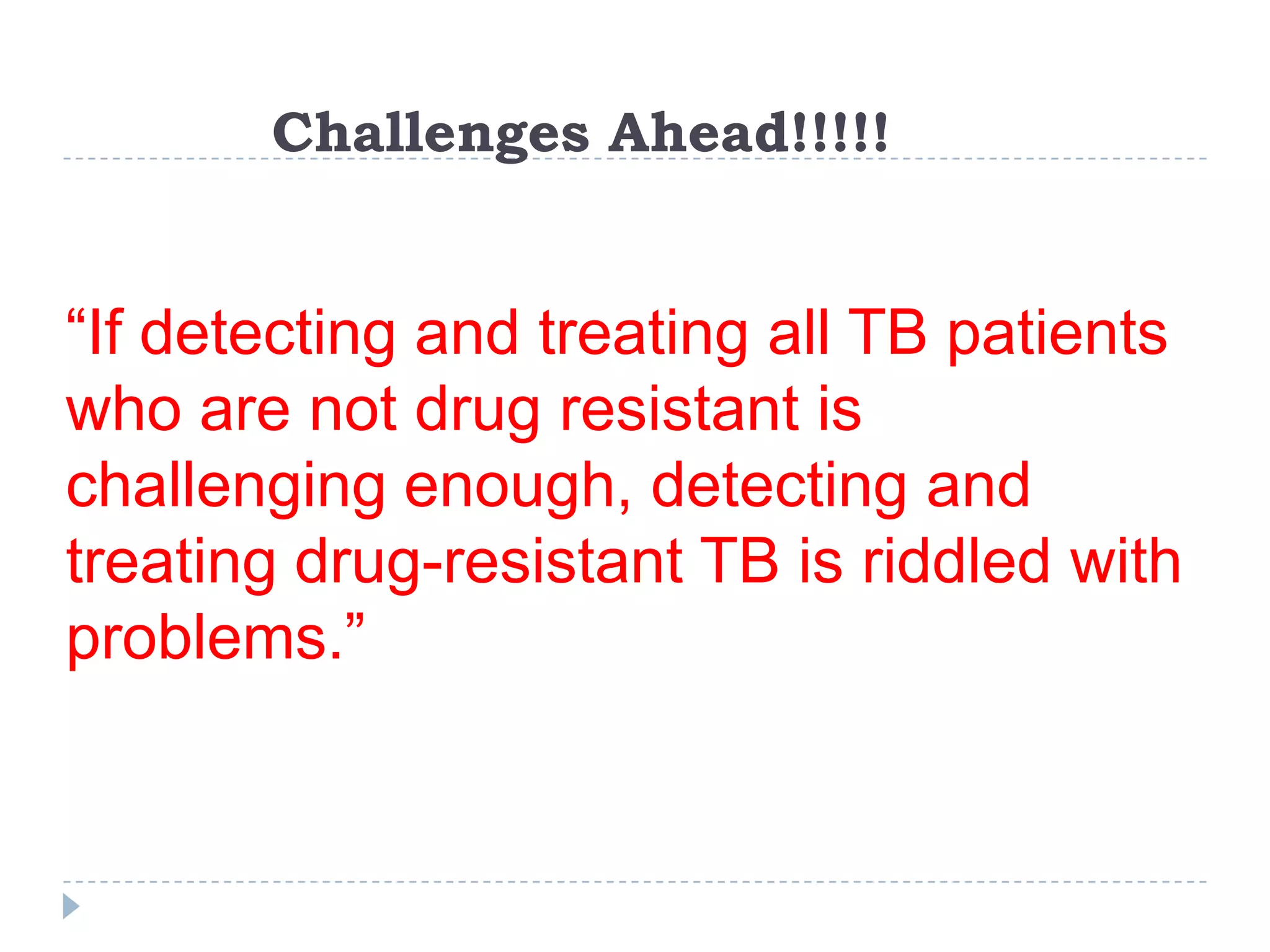 Challenges Ahead!!!!!

“If detecting and treating all TB patients
who are not drug resistant is
challenging enough, detecting and
treating drug-resistant TB is riddled with
problems.”

 