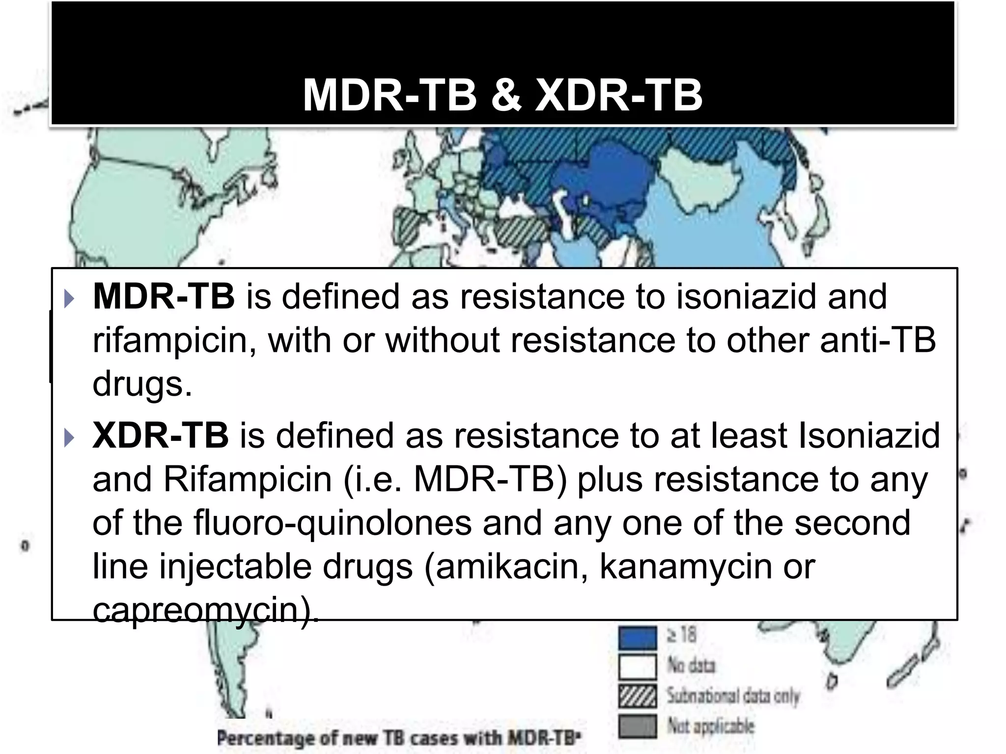 MDR-TB & XDR-TB

MDR-TB is defined as resistance to isoniazid and
India, China, the Russian or without resistance to other60% of the
rifampicin, with Federation and South Africa have almost anti-TB
world’s cases of MDR-TB.
drugs.
 XDR-TB is defined as resistance to at least Isoniazid
and Rifampicin (i.e. MDR-TB) plus resistance to any
of the fluoro-quinolones and any one of the second
line injectable drugs (amikacin, kanamycin or
capreomycin).


 