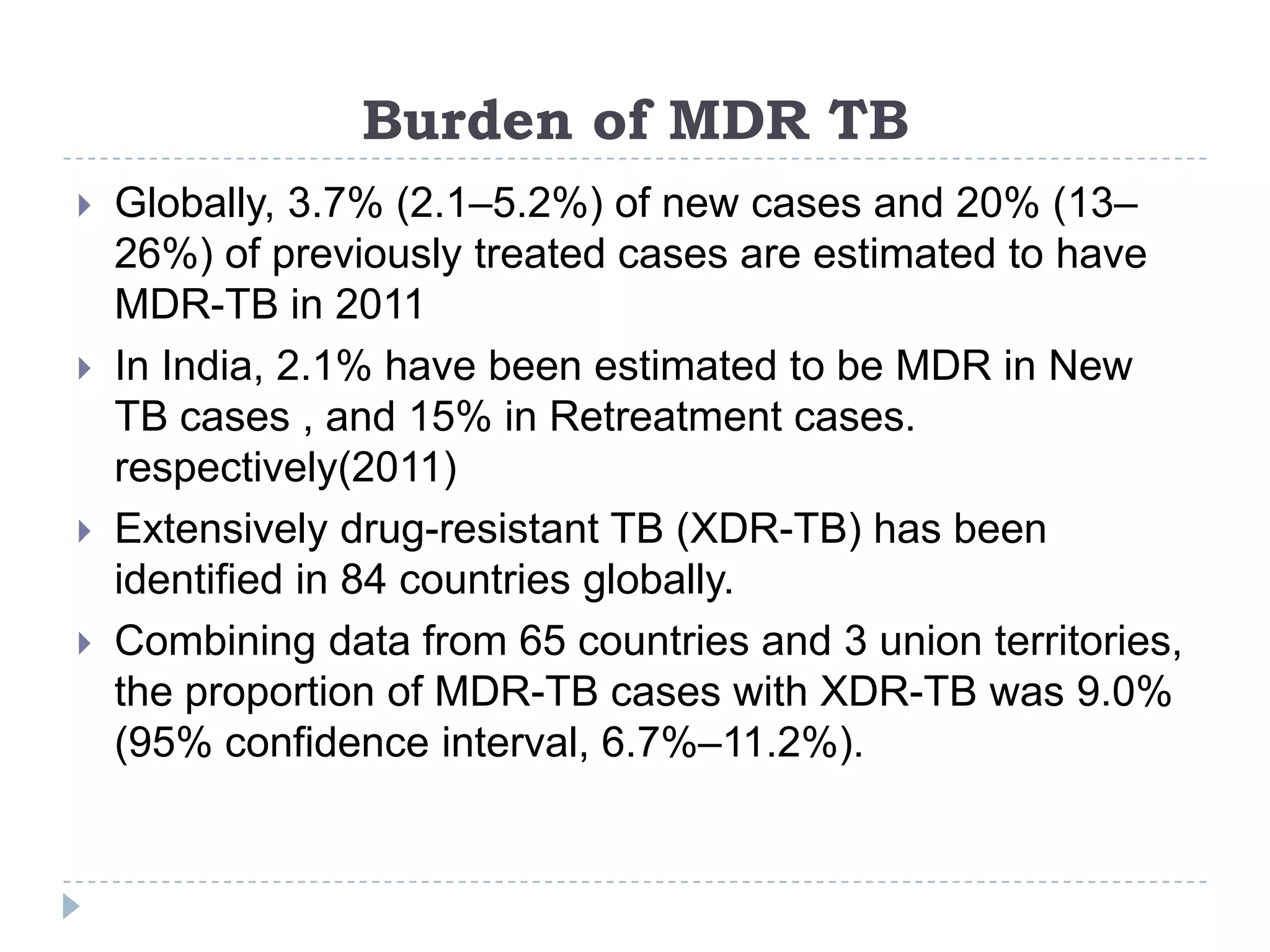 Burden of MDR TB







Globally, 3.7% (2.1–5.2%) of new cases and 20% (13–
26%) of previously treated cases are estimated to have
MDR-TB in 2011
In India, 2.1% have been estimated to be MDR in New
TB cases , and 15% in Retreatment cases.
respectively(2011)
Extensively drug-resistant TB (XDR-TB) has been
identified in 84 countries globally.
Combining data from 65 countries and 3 union territories,
the proportion of MDR-TB cases with XDR-TB was 9.0%
(95% confidence interval, 6.7%–11.2%).

 