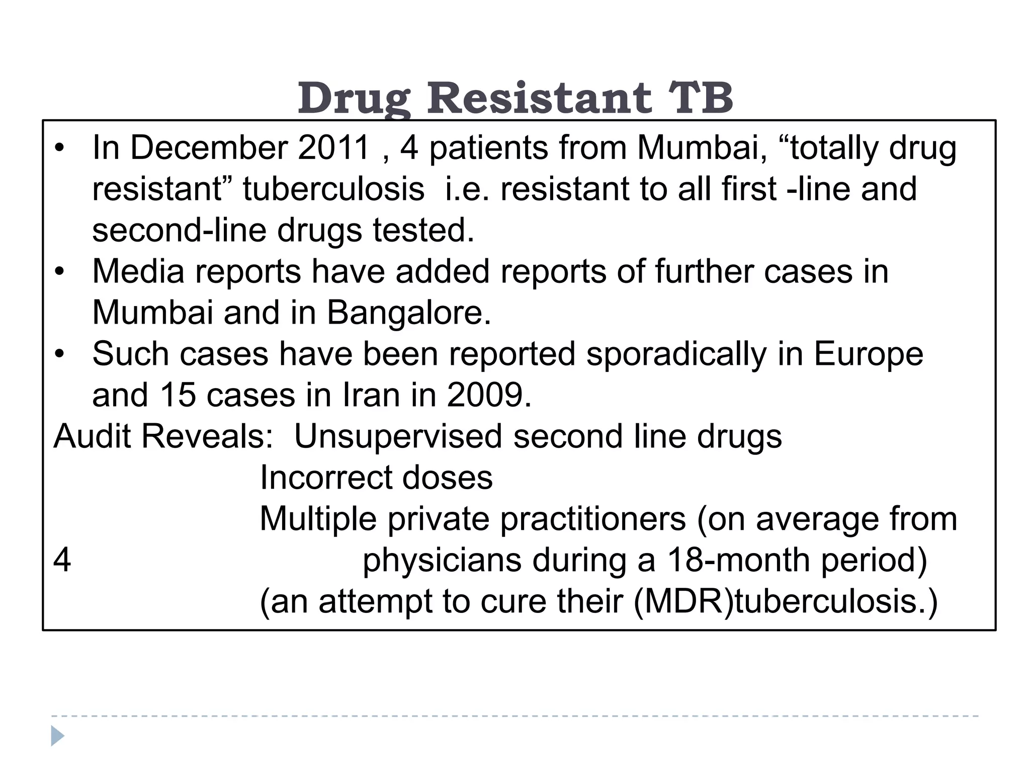 Drug Resistant TB
• In December 2011 , 4 patients from Mumbai, “totally drug
resistant” tuberculosis i.e. resistant to all first -line and
second-line drugs tested.
• Media reports have added reports of further cases in
Mumbai and in Bangalore.
• Such cases have been reported sporadically in Europe
and 15 cases in Iran in 2009.
Audit Reveals: Unsupervised second line drugs
Incorrect doses
Multiple private practitioners (on average from
4
physicians during a 18-month period)
(an attempt to cure their (MDR)tuberculosis.)

 