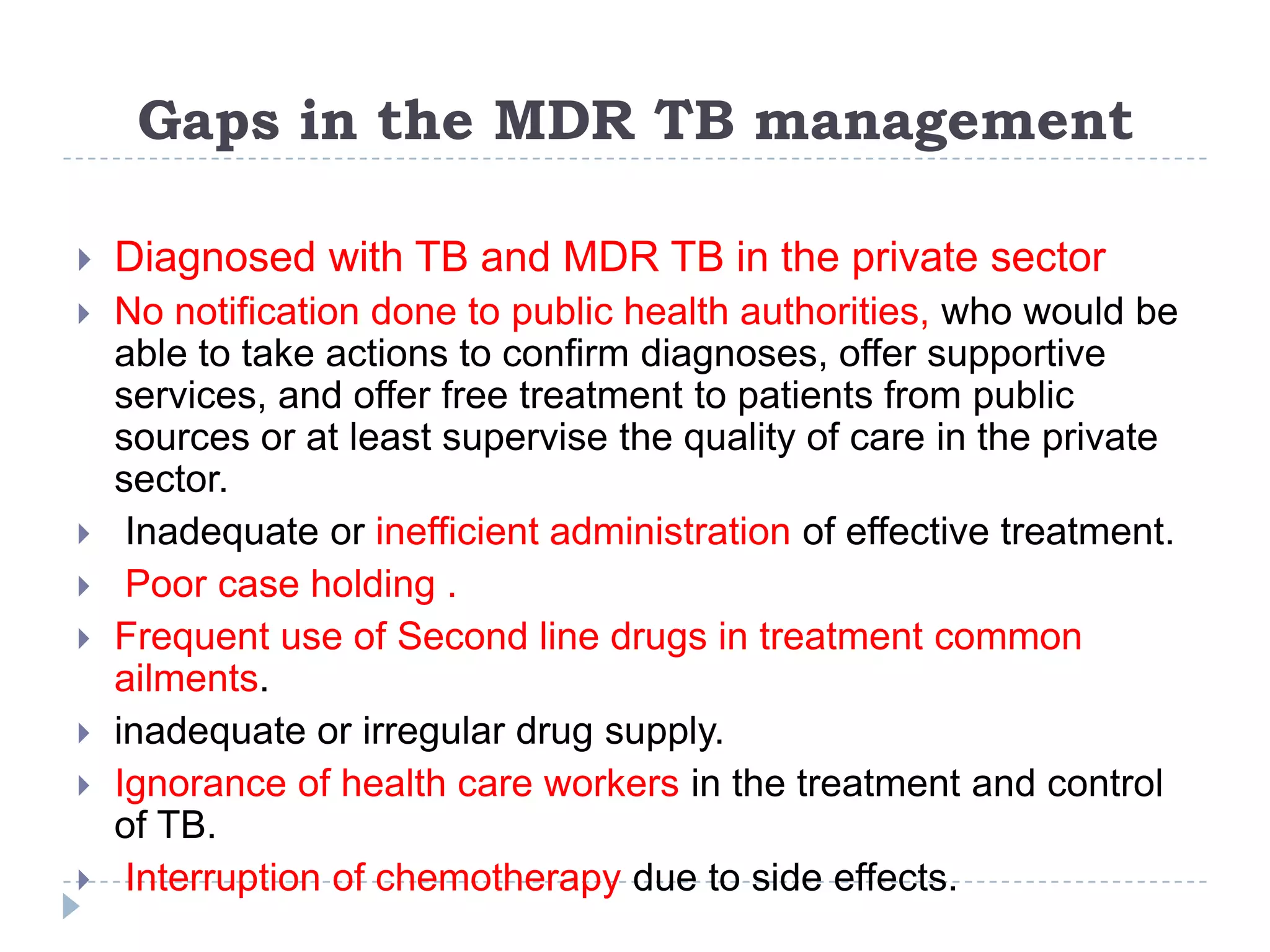 Gaps in the MDR TB management


Diagnosed with TB and MDR TB in the private sector



No notification done to public health authorities, who would be
able to take actions to confirm diagnoses, offer supportive
services, and offer free treatment to patients from public
sources or at least supervise the quality of care in the private
sector.
Inadequate or inefficient administration of effective treatment.
Poor case holding .
Frequent use of Second line drugs in treatment common
ailments.
inadequate or irregular drug supply.
Ignorance of health care workers in the treatment and control
of TB.
Interruption of chemotherapy due to side effects.








 