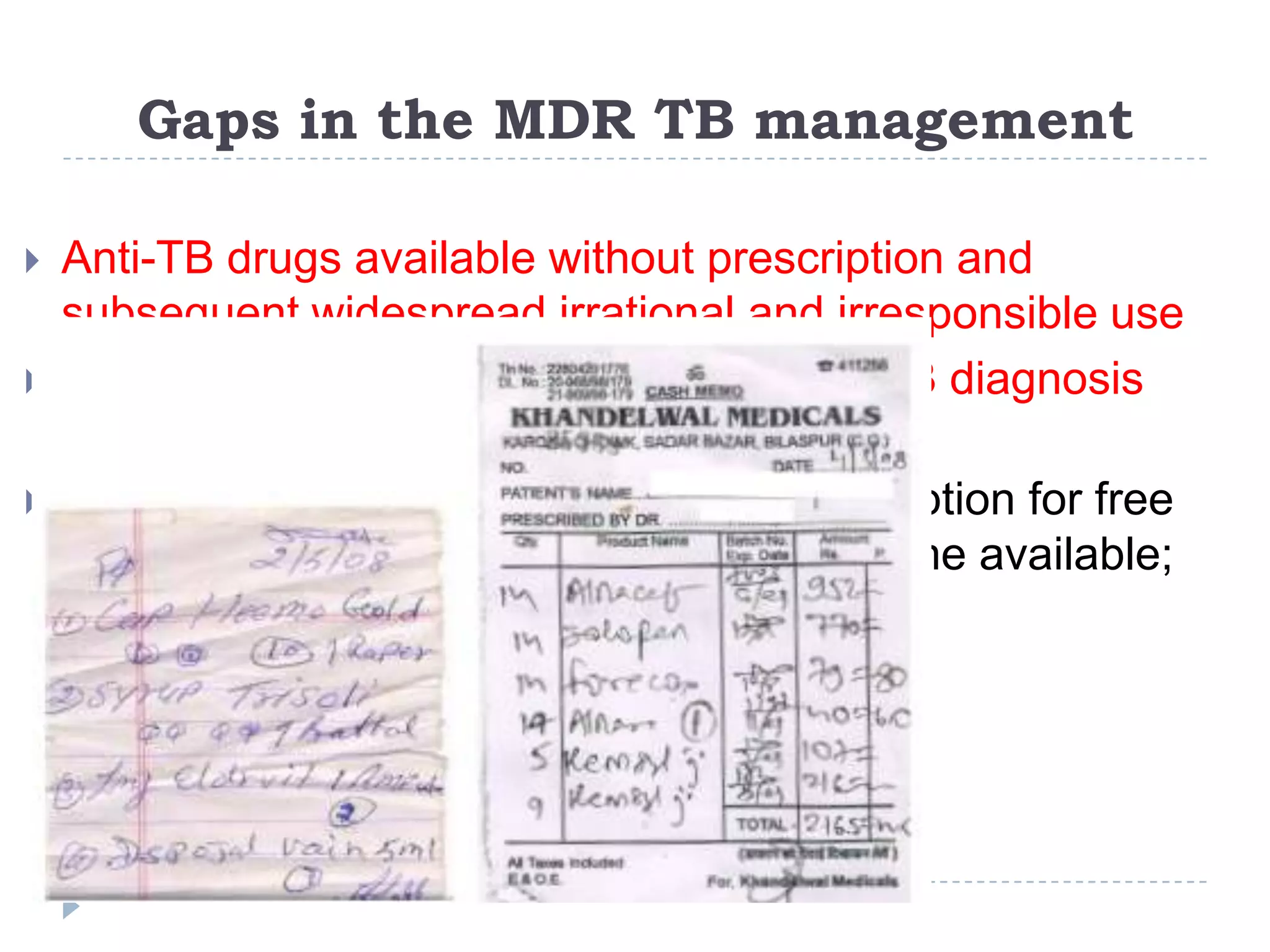 Gaps in the MDR TB management




Anti-TB drugs available without prescription and
subsequent widespread irrational and irresponsible use
Insufficient public sector MDR and XDR TB diagnosis
and treatment services
Only in recent years has a public sector option for free
diagnosis and treatment of MDR TB become available;

 