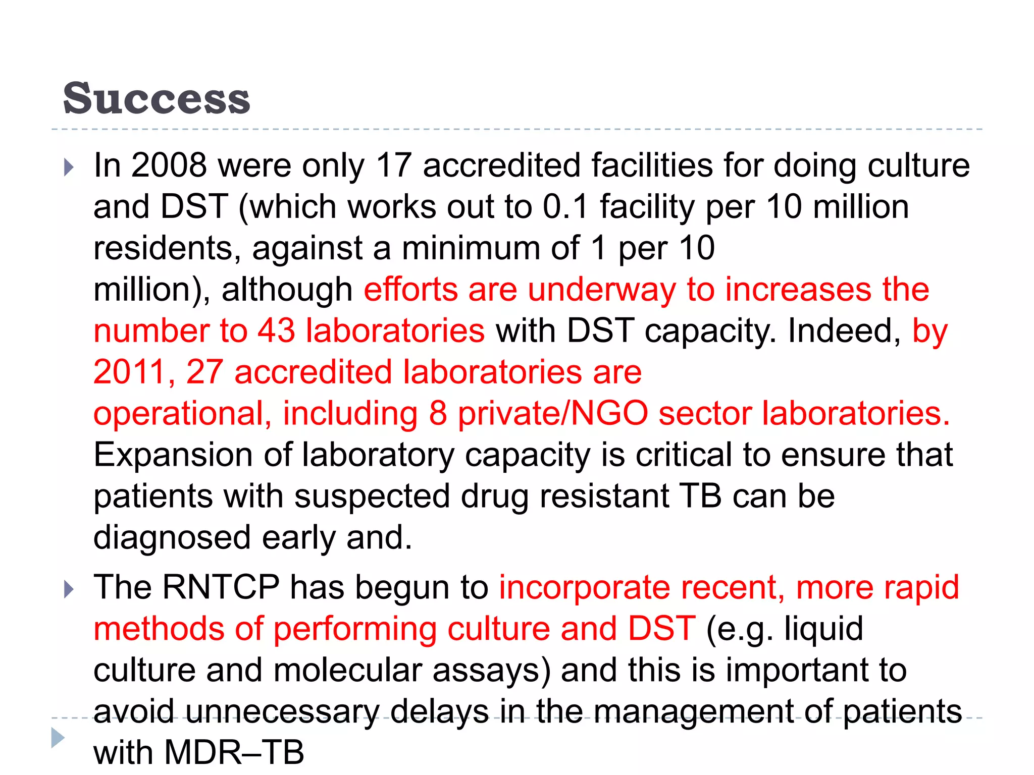 Success




In 2008 were only 17 accredited facilities for doing culture
and DST (which works out to 0.1 facility per 10 million
residents, against a minimum of 1 per 10
million), although efforts are underway to increases the
number to 43 laboratories with DST capacity. Indeed, by
2011, 27 accredited laboratories are
operational, including 8 private/NGO sector laboratories.
Expansion of laboratory capacity is critical to ensure that
patients with suspected drug resistant TB can be
diagnosed early and.
The RNTCP has begun to incorporate recent, more rapid
methods of performing culture and DST (e.g. liquid
culture and molecular assays) and this is important to
avoid unnecessary delays in the management of patients
with MDR–TB

 