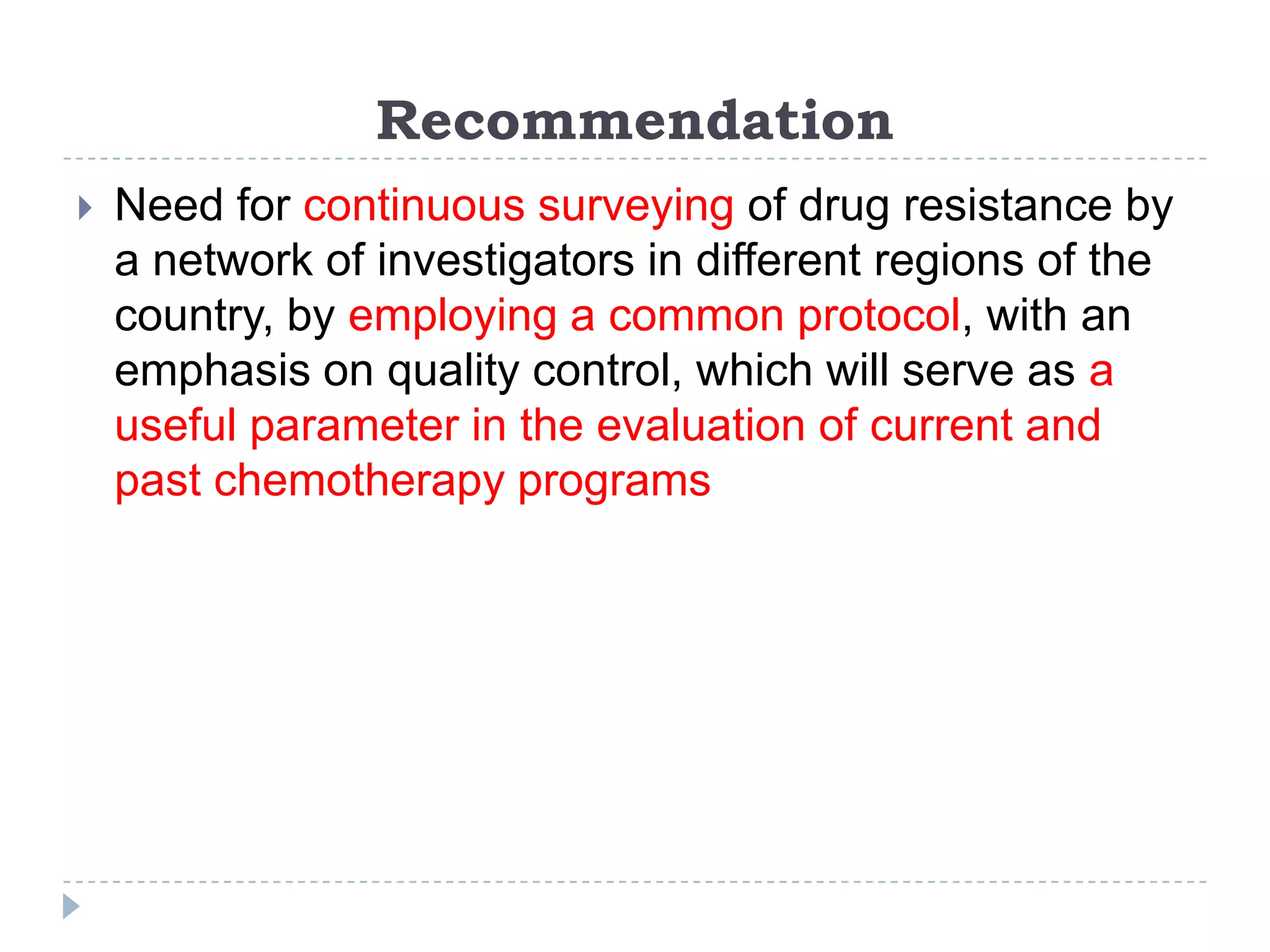 Recommendation


Need for continuous surveying of drug resistance by
a network of investigators in different regions of the
country, by employing a common protocol, with an
emphasis on quality control, which will serve as a
useful parameter in the evaluation of current and
past chemotherapy programs

 
