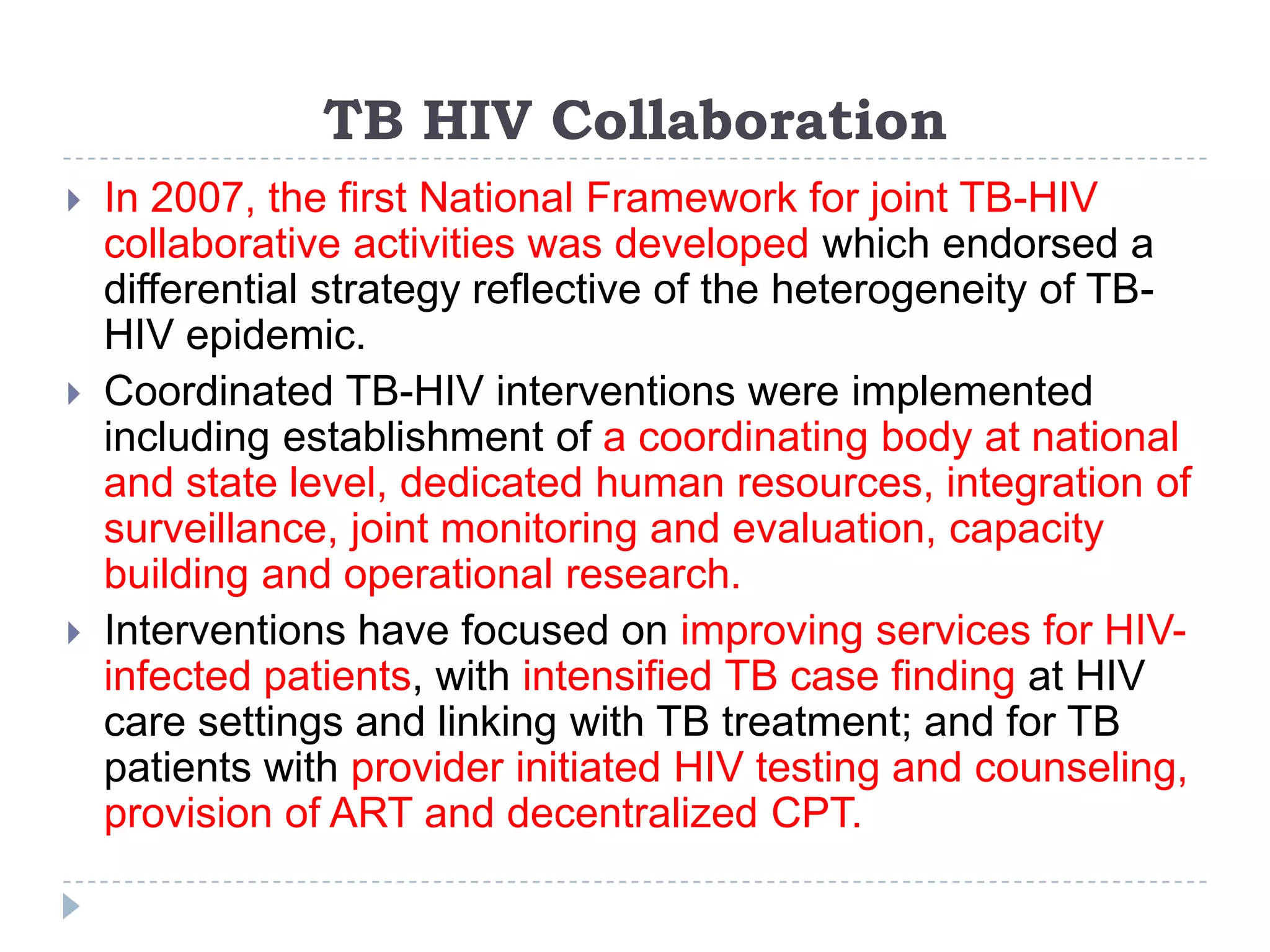 TB HIV Collaboration






In 2007, the first National Framework for joint TB-HIV
collaborative activities was developed which endorsed a
differential strategy reflective of the heterogeneity of TBHIV epidemic.
Coordinated TB-HIV interventions were implemented
including establishment of a coordinating body at national
and state level, dedicated human resources, integration of
surveillance, joint monitoring and evaluation, capacity
building and operational research.
Interventions have focused on improving services for HIVinfected patients, with intensified TB case finding at HIV
care settings and linking with TB treatment; and for TB
patients with provider initiated HIV testing and counseling,
provision of ART and decentralized CPT.

 