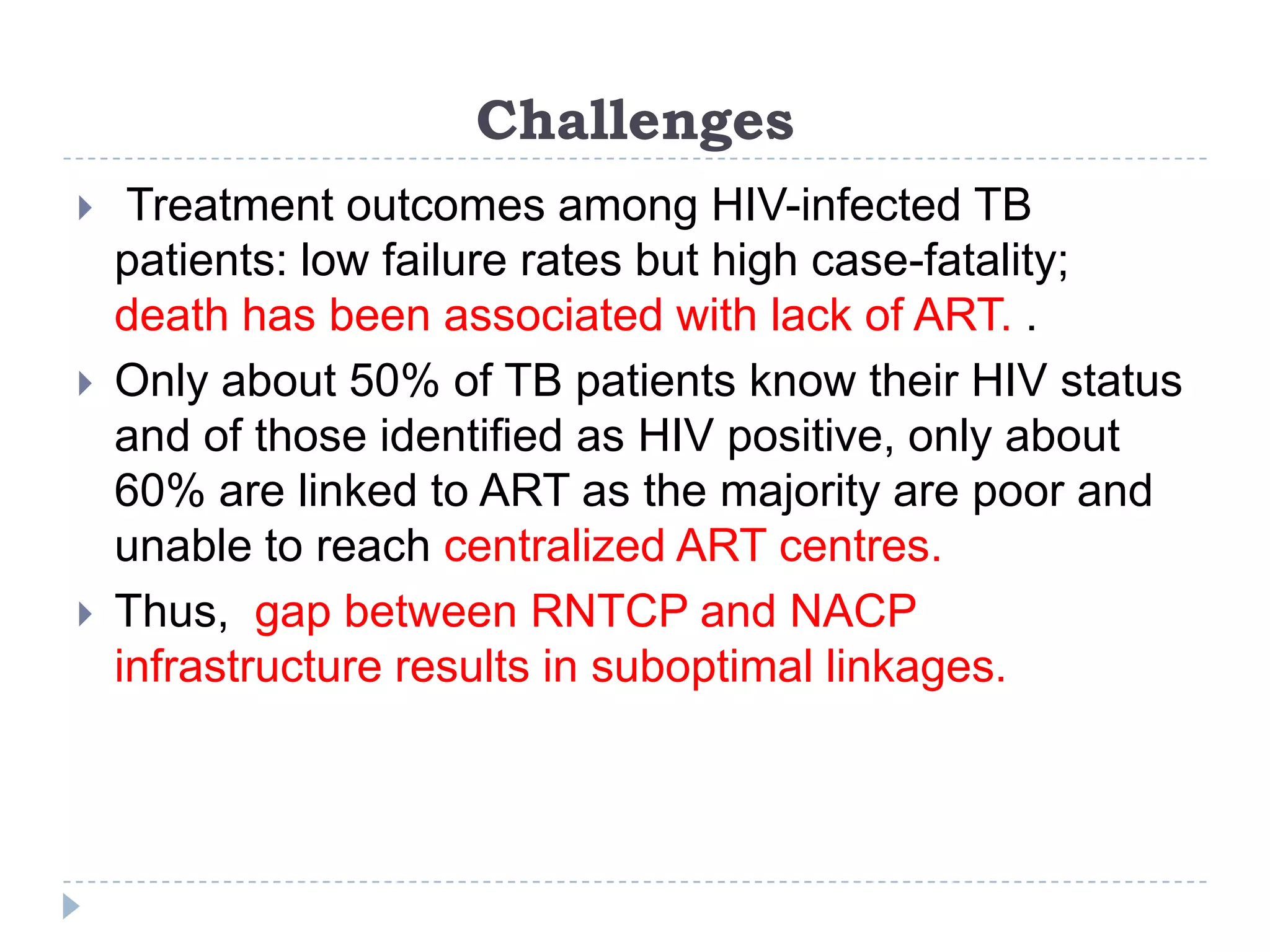 Challenges






Treatment outcomes among HIV-infected TB
patients: low failure rates but high case-fatality;
death has been associated with lack of ART. .
Only about 50% of TB patients know their HIV status
and of those identified as HIV positive, only about
60% are linked to ART as the majority are poor and
unable to reach centralized ART centres.
Thus, gap between RNTCP and NACP
infrastructure results in suboptimal linkages.

 