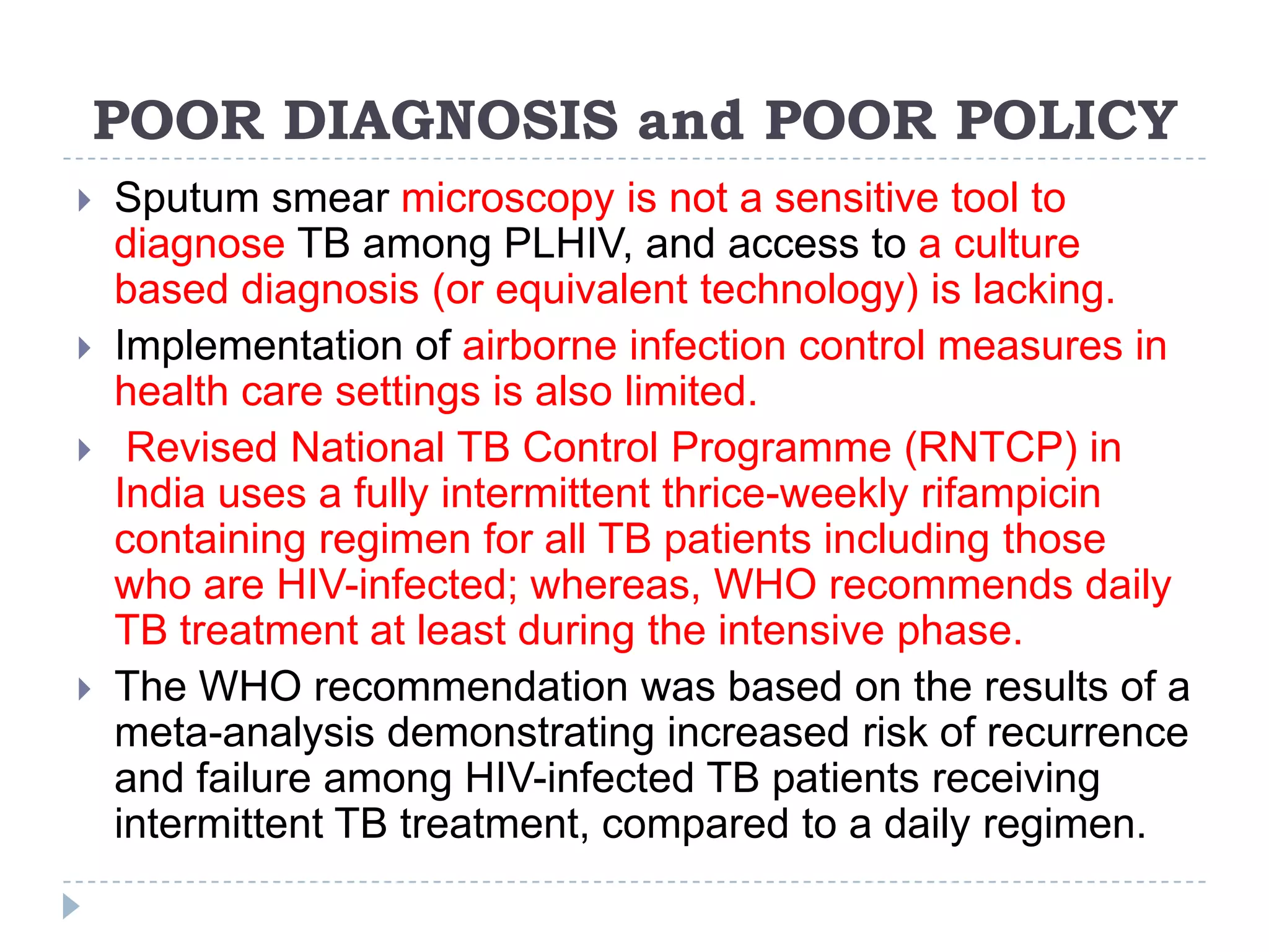 POOR DIAGNOSIS and POOR POLICY







Sputum smear microscopy is not a sensitive tool to
diagnose TB among PLHIV, and access to a culture
based diagnosis (or equivalent technology) is lacking.
Implementation of airborne infection control measures in
health care settings is also limited.
Revised National TB Control Programme (RNTCP) in
India uses a fully intermittent thrice-weekly rifampicin
containing regimen for all TB patients including those
who are HIV-infected; whereas, WHO recommends daily
TB treatment at least during the intensive phase.
The WHO recommendation was based on the results of a
meta-analysis demonstrating increased risk of recurrence
and failure among HIV-infected TB patients receiving
intermittent TB treatment, compared to a daily regimen.

 