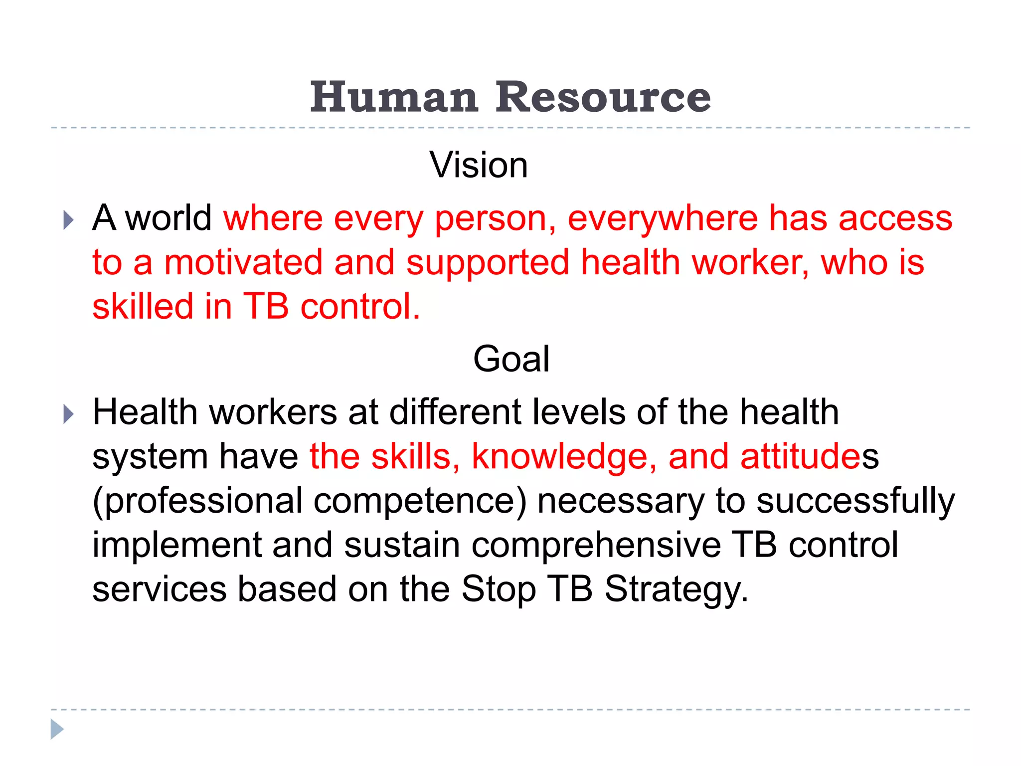Human Resource




Vision
A world where every person, everywhere has access
to a motivated and supported health worker, who is
skilled in TB control.
Goal
Health workers at different levels of the health
system have the skills, knowledge, and attitudes
(professional competence) necessary to successfully
implement and sustain comprehensive TB control
services based on the Stop TB Strategy.

 