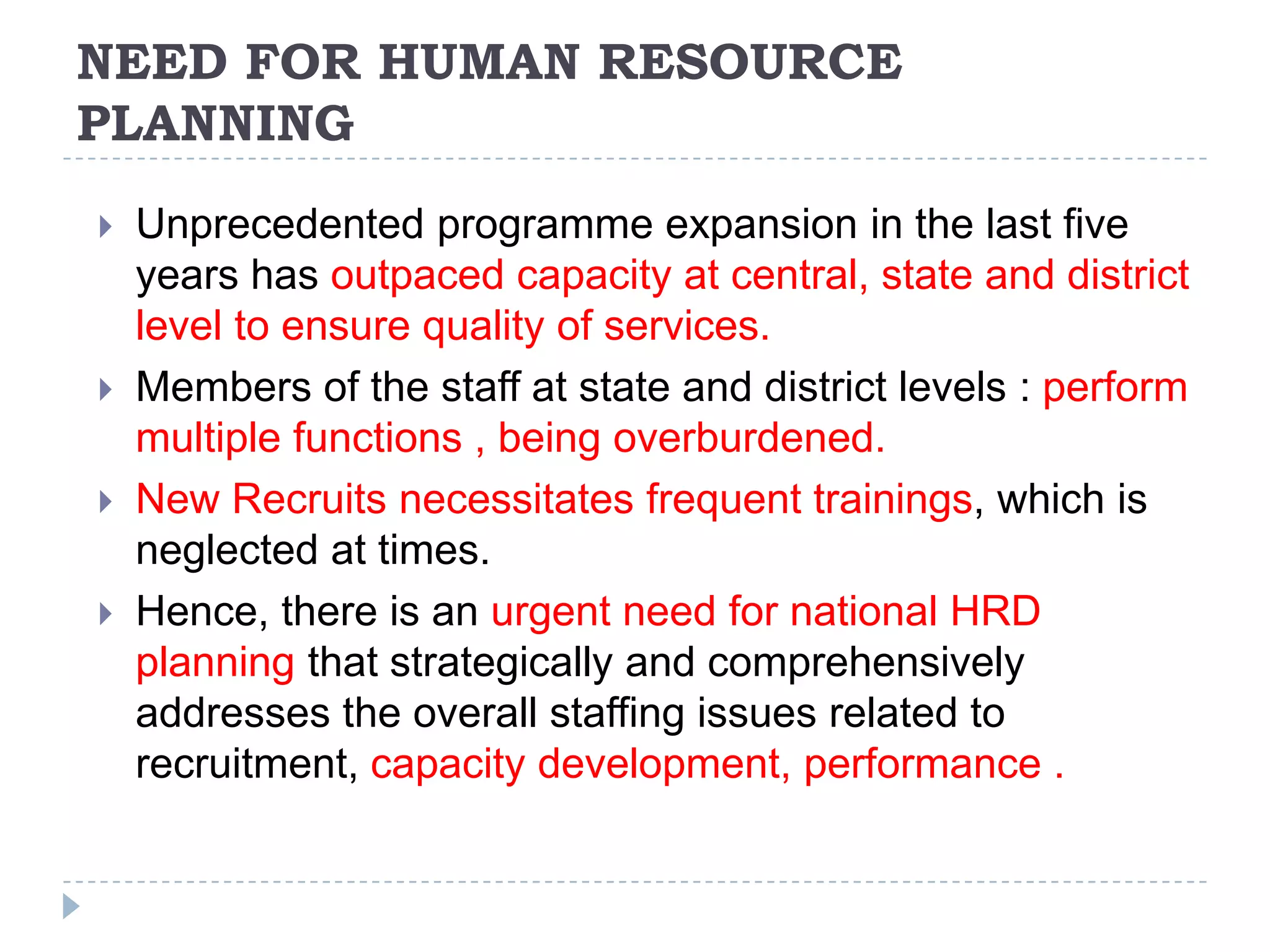 NEED FOR HUMAN RESOURCE
PLANNING






Unprecedented programme expansion in the last five
years has outpaced capacity at central, state and district
level to ensure quality of services.
Members of the staff at state and district levels : perform
multiple functions , being overburdened.
New Recruits necessitates frequent trainings, which is
neglected at times.
Hence, there is an urgent need for national HRD
planning that strategically and comprehensively
addresses the overall staffing issues related to
recruitment, capacity development, performance .

 