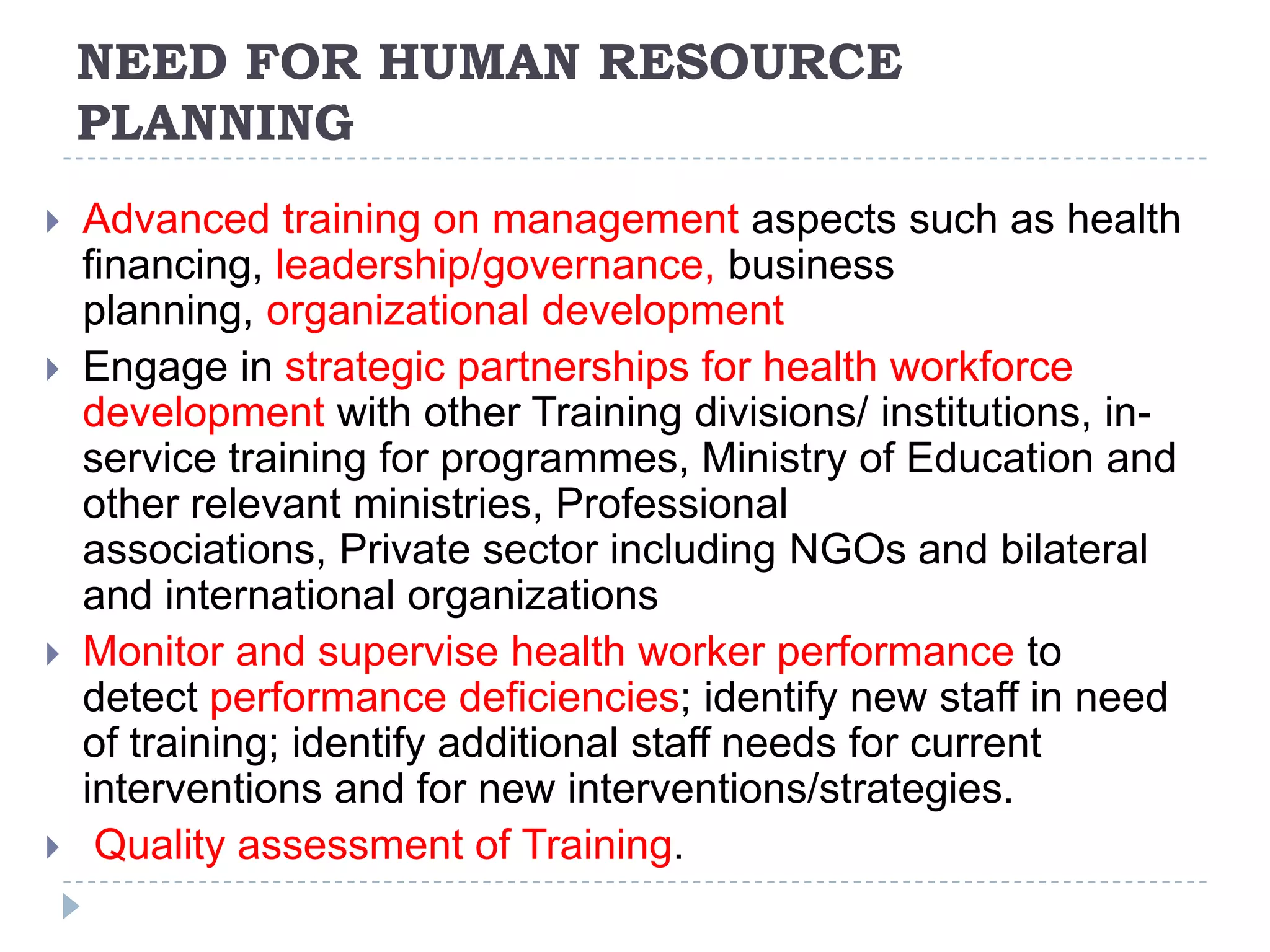 NEED FOR HUMAN RESOURCE
PLANNING








Advanced training on management aspects such as health
financing, leadership/governance, business
planning, organizational development
Engage in strategic partnerships for health workforce
development with other Training divisions/ institutions, inservice training for programmes, Ministry of Education and
other relevant ministries, Professional
associations, Private sector including NGOs and bilateral
and international organizations
Monitor and supervise health worker performance to
detect performance deficiencies; identify new staff in need
of training; identify additional staff needs for current
interventions and for new interventions/strategies.
Quality assessment of Training.

 