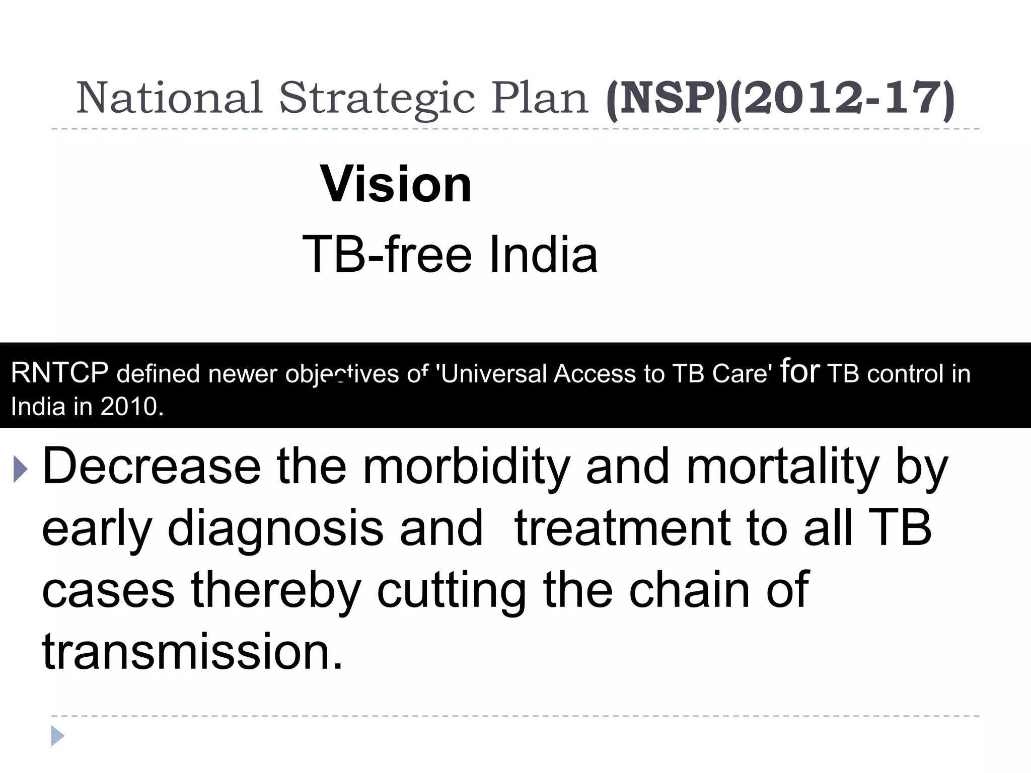 National Strategic Plan (NSP)(2012-17)

Vision
TB-free India
RNTCP defined newer objectives of 'Universal Access to TB Care' for TB control in

Goal
 Decrease the morbidity and mortality by
early diagnosis and treatment to all TB
cases thereby cutting the chain of
transmission.
India in 2010.

 