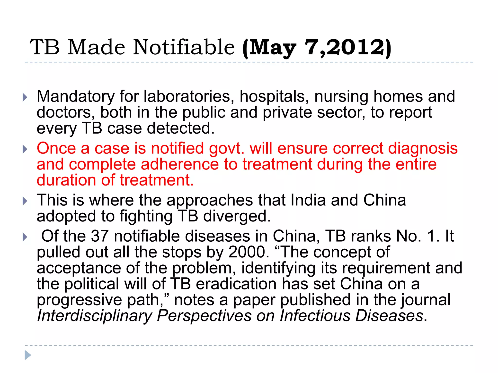 TB Made Notifiable (May 7,2012)







Mandatory for laboratories, hospitals, nursing homes and
doctors, both in the public and private sector, to report
every TB case detected.
Once a case is notified govt. will ensure correct diagnosis
and complete adherence to treatment during the entire
duration of treatment.
This is where the approaches that India and China
adopted to fighting TB diverged.
Of the 37 notifiable diseases in China, TB ranks No. 1. It
pulled out all the stops by 2000. “The concept of
acceptance of the problem, identifying its requirement and
the political will of TB eradication has set China on a
progressive path,” notes a paper published in the journal
Interdisciplinary Perspectives on Infectious Diseases.

 