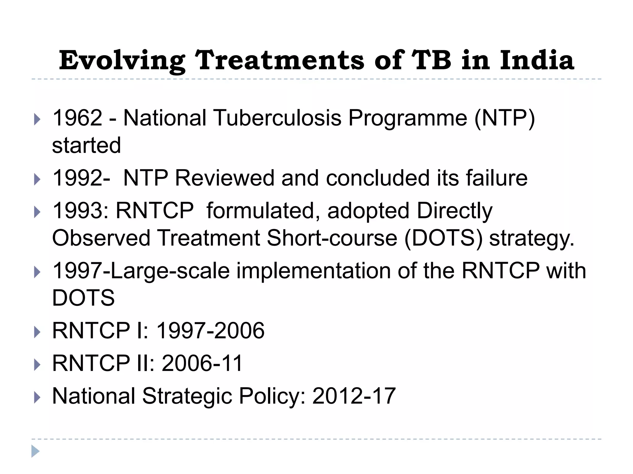 Evolving Treatments of TB in India








1962 - National Tuberculosis Programme (NTP)
started
1992- NTP Reviewed and concluded its failure
1993: RNTCP formulated, adopted Directly
Observed Treatment Short-course (DOTS) strategy.
1997-Large-scale implementation of the RNTCP with
DOTS
RNTCP I: 1997-2006
RNTCP II: 2006-11
National Strategic Policy: 2012-17

 