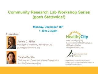 Community Research Lab Workshop Series
(goes Statewide!)
Monday, December 16th
1:30m-2:30pm
Presenters

Janice C. Miller
Manager, Community Research Lab
jburns@advanceproj.org

www.Healthycity.org
Facebook.com/HealthyCityCA
@HealthyCityCA
info@healthycity.org

Taisha Bonilla
Training and Communications Coordinator
tbonilla@advanceproj.org

www.AdvancementProjectCA.org
Facebook.com/AdvancementProjectCA
info@advanceproj.org

 