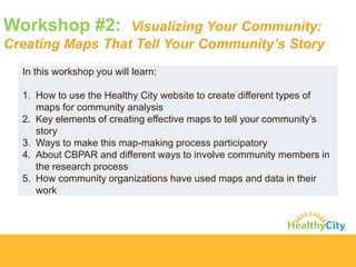 Workshop #2: Visualizing Your Community: Creating Maps That Tell Your Community’s Story 
In this workshop you will learn: 
1.How to use the Healthy City website to create different types of maps for community analysis 
2.Key elements of creating effective maps to tell your community’s story 
3.Ways to make this map-making process participatory 
4.About CBPAR and different ways to involve community members in the research process 
5.How community organizations have used maps and data in their work  