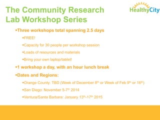 The Community Research Lab Workshop Series 
Three workshops total spanning 2.5 days 
FREE! 
Capacity for 30 people per workshop session 
Loads of resources and materials 
Bring your own laptop/tablet! 
1workshop a day, with an hour lunch break 
Dates and Regions: 
Orange County: TBD (Week of December 8thor Week of Feb 9thor 16th) 
San Diego: November 5-7th2014 
Ventura/Santa Barbara: January 13th-17th2015  