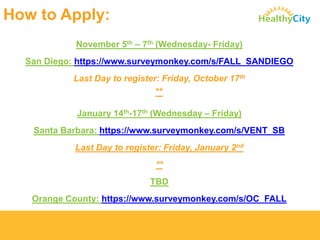 How to Apply: 
November 5th–7th(Wednesday-Friday) 
San Diego: https://www.surveymonkey.com/s/FALL_SANDIEGO 
Last Day to register: Friday, October 17th 
** 
January 14th-17th(Wednesday –Friday) 
Santa Barbara: https://www.surveymonkey.com/s/VENT_SB 
Last Day to register: Friday, January 2nd 
** 
TBD 
Orange County: https://www.surveymonkey.com/s/OC_FALL  