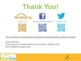 Thank You! 
For questions regarding the workshops and applications, please contact: 
Taisha Bonilla 
Training and Communications Coordinator, Healthy City 
tbonilla@advanceproj.org 