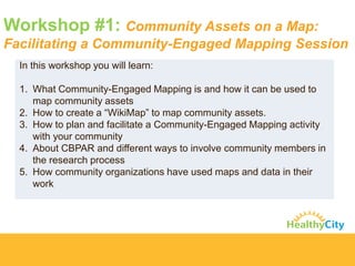 Workshop #1: Community Assets on a Map: Facilitating a Community-Engaged Mapping Session 
Inthis workshop you will learn: 
1.What Community-Engaged Mapping is and how it can be used to map community assets 
2.How to create a “WikiMap” to map community assets. 
3.How to plan and facilitate a Community-Engaged Mapping activity with your community 
4.About CBPAR and different ways to involve community members in the research process 
5.How community organizations have used maps and data in their work  