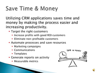Utilizing CRM applications saves time and
money by making the process easier and
increasing productivity.
  Target the right customers
    Increase profits with good ROI customers
    Eliminate non-profitable customers
  Automate processes and save resources
    Marketing campaigns
    Communications
    Templates
  Generate reports on activity
    Measurable metrics


                                                15
 