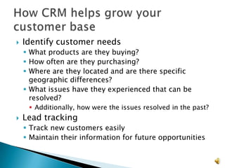    Identify customer needs
     What products are they buying?
     How often are they purchasing?
     Where are they located and are there specific
      geographic differences?
     What issues have they experienced that can be
      resolved?
      Additionally, how were the issues resolved in the past?
   Lead tracking
     Track new customers easily
     Maintain their information for future opportunities


                                                                 17
 